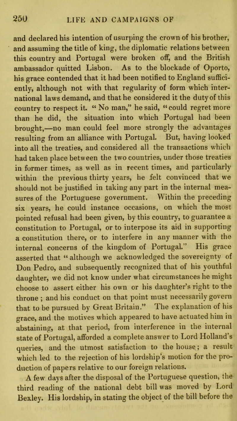 and declared his intention of usurping the crown of his brother, and assuming the title of king, the diplomatic relations between this country and Portugal were broken off, and the British ambassador quitted Lisbon. As to the blockade of Oporto, his grace contended that it had been notified to England suffici- ently, although not with that regularity of form which inter- national laws demand, and that he considered it the duty of this country to respect it. “ No man,” he said, “could regret more than he did, the situation into which Portugal had been brought,—no man could feel more strongly the advantages resulting from an alliance with Portugal. But, having looked into all the treaties, and considered all the transactions which had taken place between the two countries, under those treaties in former times, as well as in recent times, and particularly within the previous thirty years, he felt convinced that we should not be justified in taking any part in the internal mea- sures of the Portuguese government. Within the preceding six years, he could instance occasions, on which the most pointed refusal had been given, by this country, to guarantee a constitution to Portugal, or to interpose its aid in supporting a constitution there, or to interfere in any manner with the internal concerns of the kingdom of Portugal.” His grace asserted that “ although we acknowledged the sovereignty of Don Pedro, and subsequently recognized that of his youthful daughter, we did not know under what circumstances he might choose to assert either his own or his daughter’s right to the throne ; and his conduct on that point must necessarily govern that to be pursued by Great Britain.” The explanation of his grace, and the motives which appeared to have actuated him in abstaining, at that period, from interference in the internal state of Portugal, afforded a complete answer to Lord Holland’s queries, and the utmost satisfaction to the house; a result which led to the rejection of his lordship’s motion for the pro- duction of papers relative to our foreign relations. A few days after the disposal of the Portuguese question, the third reading of the national debt bill was moved by Lord Bexley. His lordship, in stating the object of the bill before the