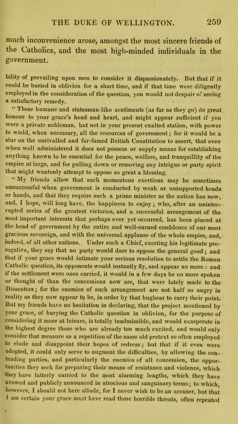 much inconvenience arose, amongst the most sincere friends of the Catholics, and the most high-minded individuals in the government. bility of prevailing upon men to consider it dispassionately. But that if it could be buried in oblivion for a short time, and if that time were diligently employed in the consideration of the question, you would not despair of seeing a satisfactory remedy. “ These humane and statesman-like sentiments (as far as they go) do great honour to your grace’s head and heart, and might appear sufficient if you were a private nobleman, but not in your present exalted station, with power to wield, when necessary, all the resources of government; for it would be a slur on the unrivalled and far-famed British Constitution to assert, that even when well administered it does not possess or supply means for establishing anything known to be essential for the peace, welfare, and tranquillity of the empire at large, and for pulling down or removing any intrigue or party spirit that might wantonly attempt to oppose so great a blessing. “ My friends allow that such momentous exertions may be sometimes unsuccessful when government is conducted by weak or unsupported heads or hands, and that they require such a prime minister as the nation has now, and, I hope, will long have, the happiness to enjoy; who, after an uninter- rupted series of the greatest victories, and a successful arrangement of the most important interests that perhaps ever yet occurred, has been placed at the head of government by the entire and well-earned confidence of our most gracious sovereign, and with the universal applause of the whole empire, and, indeed, of all other nations. Under such a Chief, exerting his legitimate pre- rogative, they say that no party would dare to oppose the general good ; and that if your grace would intimate your serious resolution to settle the Roman Catholic question, its opponents would instantly fly, and appear no more : and if the settlement were once carried, it would in a few days be no more spoken or thought of than the concessions now are, that were lately made to the Dissenters; for the enemies of such arrangement are not half so angry in reality as they now appear to be, in order by that bugbear to carry their point. But my friends have no hesitation in declaring, that the project mentioned by your grace, of burying the Catholic question in oblivion, for the purpose of considering it more at leisure, is totally inadmissible, and would exasperate in the highest degree those who are already too much excited, and would only consider that measure as a repetition of the same old pretext so often employed to elude and disappoint their hopes of redress; but that if it even were adopted, it could only serve to augment the difficulties, by allowing the con- tending parties, and particularly the enemies of all concession, the oppor- tunities they seek for preparing their means of resistance and violence, which they have latterly carried to the most alarming lengths, which they have avowed and publicly announced in atrocious and sanguinary terms; to which, however, I should not here allude, for I never wish to be an accuser, but that I am certain your grace must have read those horrible threats, often repeated