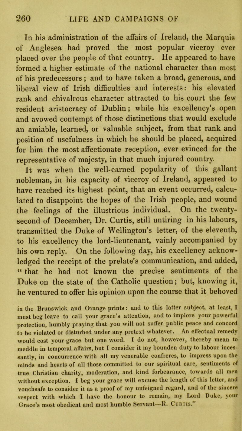 In his administration of the affairs of Ireland, the Marquis of Anglesea had proved the most popular viceroy ever placed over the people of that country. He appeared to have formed a higher estimate of the national character than most of his predecessors ; and to have taken a broad, generous, and liberal view of Irish difficulties and interests: his elevated rank and chivalrous character attracted to his court the few resident aristocracy of Dublin; while his excellency’s open and avowed contempt of those distinctions that would exclude an amiable, learned, or valuable subject, from that rank and position of usefulness in which he should be placed, acquired for him the most affectionate reception, ever evinced for the representative of majesty, in that much injured country. It was when the well-earned popularity of this gallant nobleman, in his capacity of viceroy of Ireland, appeared to have reached its highest point, that an event occurred, calcu- lated to disappoint the hopes of the Irish people, and wound the feelings of the illustrious individual. On the twenty- second of December, Dr. Curtis, still untiring in his labours, transmitted the Duke of Wellington’s letter, of the eleventh, to his excellency the lord-lieutenant, vainly accompanied by his own reply. On the following day, his excellency acknow- ledged the receipt of the prelate’s communication, and added, “ that he had not known the precise sentiments of the Duke on the state of the Catholic question; but, knowing it, he ventured to offer his opinion upon the course that it behoved in tbe Brunswick and Orange prints: and to this latter subject, at least, I must beg leave to call your grace’s attention, and to implore your powerful protection, humbly praying that you will not suffer public peace and concord to be violated or disturbed under any pretext whatever. An effectual remedy would cost your grace but one word. I do not, however, thereby mean to meddle in temporal affairs, but I consider it my bounden duty to labour inces- santly, in concurrence with all my venerable confreres, to impress upon the minds and hearts of all those committed to our spiritual care, sentiments of true Christian charity, moderation, and kind forbearance, towards all men without exception. I beg your grace will excuse the length of this letter, and vouchsafe to consider it as a proof of my unfeigned regard, and of the sincere respect with which I have the honour to remain, my Lord Duke, your Grace’s most obedient and most humble Servant—R. Curtis.”