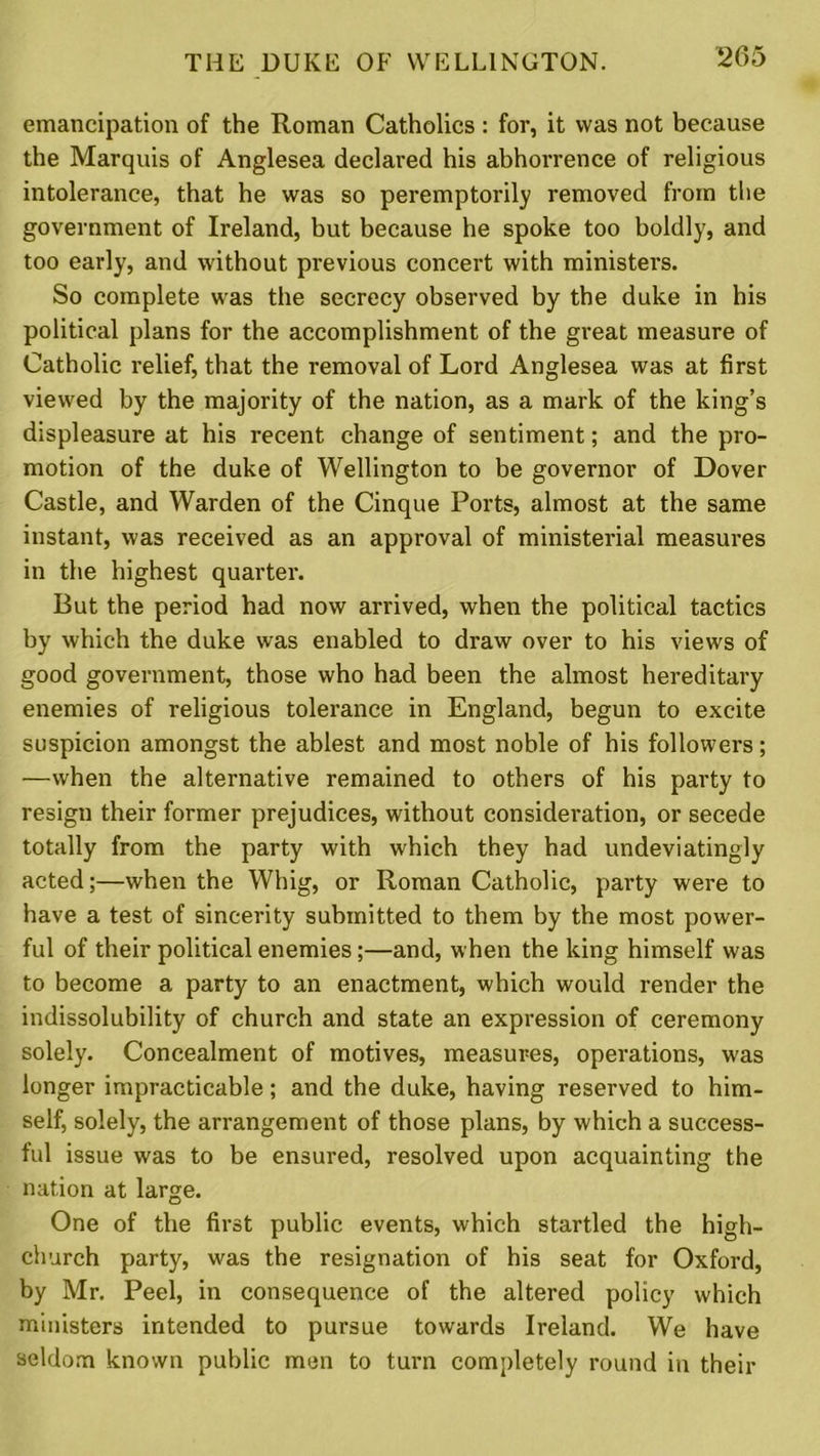 emancipation of the Roman Catholics : for, it was not because the Marquis of Anglesea declared his abhorrence of religious intolerance, that he was so peremptorily removed from the government of Ireland, but because he spoke too boldly, and too early, and without previous concert with ministers. So complete was the secrecy observed by the duke in his political plans for the accomplishment of the great measure of Catholic relief, that the removal of Lord Anglesea was at first viewed by the majority of the nation, as a mark of the king’s displeasure at his recent change of sentiment; and the pro- motion of the duke of Wellington to be governor of Dover Castle, and Warden of the Cinque Ports, almost at the same instant, was received as an approval of ministerial measures in the highest quarter. But the period had now arrived, when the political tactics by which the duke was enabled to draw over to his views of good government, those who had been the almost hereditary enemies of religious tolerance in England, begun to excite suspicion amongst the ablest and most noble of his followers; —when the alternative remained to others of his party to resign their former prejudices, without consideration, or secede totally from the party with which they had undeviatingly acted;—when the Whig, or Roman Catholic, party were to have a test of sincerity submitted to them by the most power- ful of their political enemies;—and, when the king himself was to become a party to an enactment, which would render the indissolubility of church and state an expression of ceremony solely. Concealment of motives, measures, operations, was longer impracticable; and the duke, having reserved to him- self, solely, the arrangement of those plans, by which a success- ful issue was to be ensured, resolved upon acquainting the nation at large. One of the first public events, which startled the high- church party, was the resignation of his seat for Oxford, by Mr. Peel, in consequence of the altered policy which ministers intended to pursue towards Ireland. We have seldom known public men to turn completely round in their