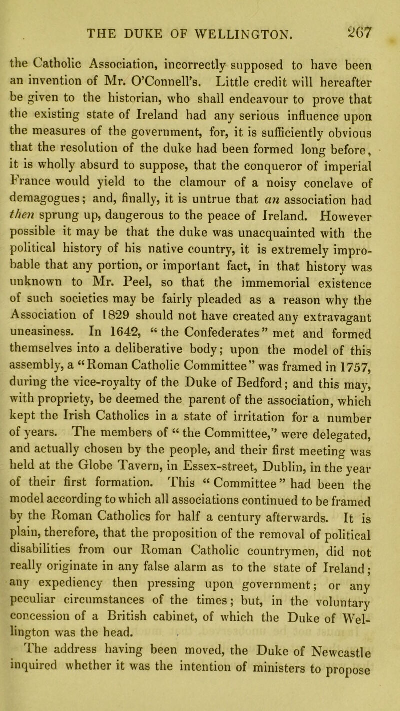 the Catholic Association, incorrectly supposed to have been an invention of Mr. O’Connell’s. Little credit will hereafter be given to the historian, who shall endeavour to prove that the existing state of Ireland had any serious influence upon the measures of the government, for, it is sufficiently obvious that the resolution of the duke had been formed long before, it is wholly absurd to suppose, that the conqueror of imperial France would yield to the clamour of a noisy conclave of demagogues; and, finally, it is untrue that an association had then sprung up, dangerous to the peace of Ireland. However possible it may be that the duke was unacquainted with the political history of his native country, it is extremely impro- bable that any portion, or important fact, in that history was unknown to Mr. Peel, so that the immemorial existence of such societies may be fairly pleaded as a reason why the Association of 1829 should not have created any extravagant uneasiness. In 1642, “ the Confederates ” met and formed themselves into a deliberative body; upon the model of this assembly, a “Roman Catholic Committee” was framed in 1757, during the vice-royalty of the Duke of Bedford; and this may, with propriety, be deemed the parent of the association, which kept the Irish Catholics in a state of irritation for a number of years. The members of “ the Committee,” were delegated, and actually chosen by the people, and their first meeting was held at the Globe Tavern, in Essex-street, Dublin, in the year of their first formation. This “ Committee ” had been the model according to which all associations continued to be framed by the Roman Catholics for half a century afterwards. It is plain, therefore, that the proposition of the removal of political disabilities from our Roman Catholic countrymen, did not really originate in any false alarm as to the state of Ireland; any expediency then pressing upon government; or any peculiar circumstances of the times; but, in the voluntary concession of a British cabinet, of which the Duke of Wel- lington was the head. The address having been moved, the Duke of Newcastle inquired whether it was the intention of ministers to propose