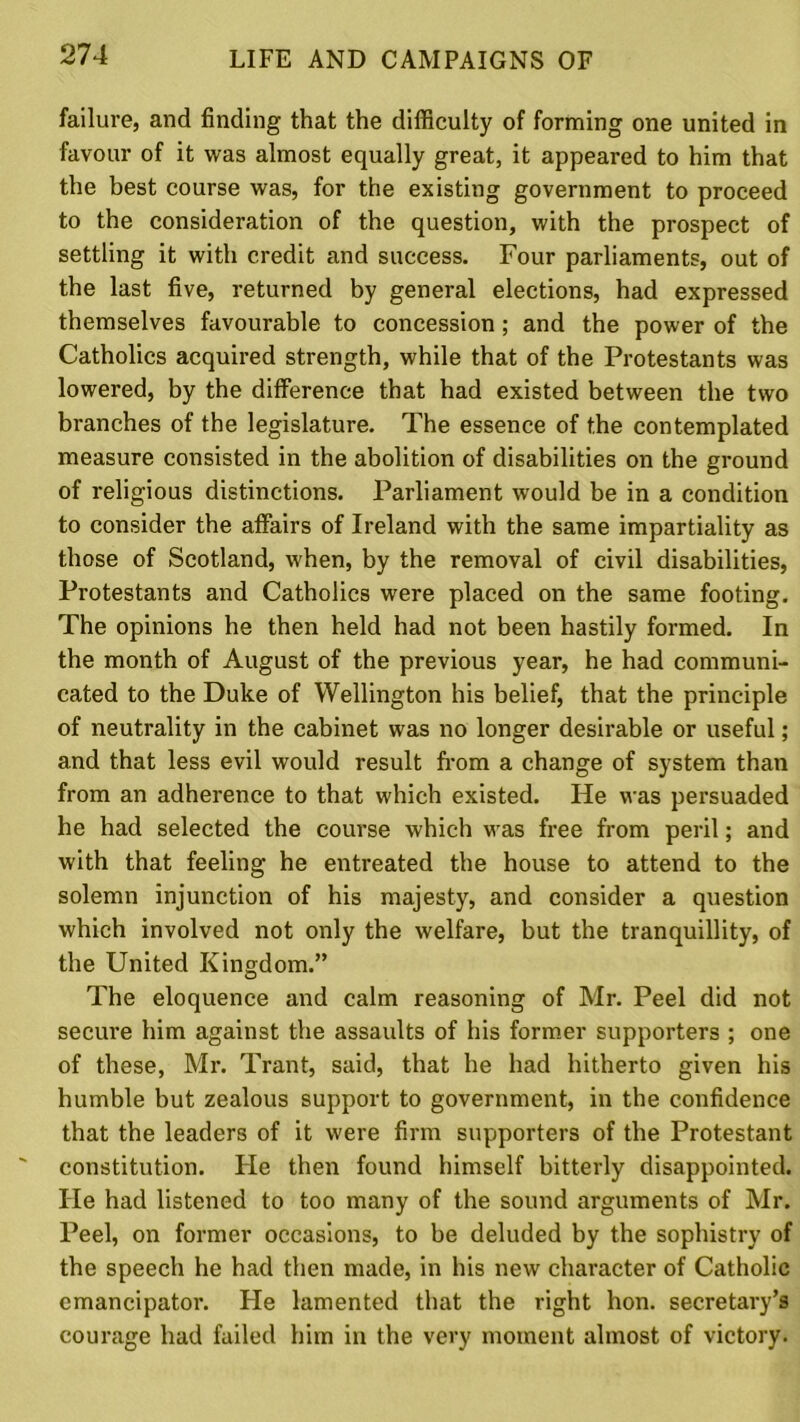 failure, and finding that the difficulty of forming one united in favour of it was almost equally great, it appeared to him that the best course was, for the existing government to proceed to the consideration of the question, with the prospect of settling it with credit and success. Four parliaments, out of the last five, returned by general elections, had expressed themselves favourable to concession ; and the power of the Catholics acquired strength, while that of the Protestants was lowered, by the difference that had existed between the two branches of the legislature. The essence of the contemplated measure consisted in the abolition of disabilities on the ground of religious distinctions. Parliament would be in a condition to consider the affairs of Ireland with the same impartiality as those of Scotland, when, by the removal of civil disabilities, Protestants and Catholics were placed on the same footing. The opinions he then held had not been hastily formed. In the month of August of the previous year, he had communi- cated to the Duke of Wellington his belief, that the principle of neutrality in the cabinet was no longer desirable or useful; and that less evil would result from a change of system than from an adherence to that which existed. He was pei’suaded he had selected the course which was free from peril; and with that feeling he entreated the house to attend to the solemn injunction of his majesty, and consider a question which involved not only the welfare, but the tranquillity, of the United Kingdom.” The eloquence and calm reasoning of Mr. Peel did not secure him against the assaults of his former supporters ; one of these, Mr. Trant, said, that he had hitherto given his humble but zealous support to government, in the confidence that the leaders of it were firm supporters of the Protestant constitution. He then found himself bitterly disappointed. He had listened to too many of the sound arguments of Mr. Peel, on former occasions, to be deluded by the sophistry of the speech he had then made, in his new character of Catholic emancipator. He lamented that the right hon. secretary’s courage had failed him in the very moment almost of victory.