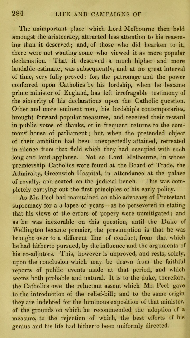 The unimportant place which Lord Melbourne then held amongst the aristocracy, attracted less attention to his reason- ing than it deserved; and, of those who did hearken to it, there were not wanting some who viewed it as mere popular declamation. That it deserved a much higher and more laudable estimate, was subsequently, and at no great interval of time, very fully proved; for, the patronage and the power conferred upon Catholics by his lordship, when he became prime minister of England, has left irrefragable testimony of the sincerity of his declarations upon the Catholic question. Other and more eminent men, his lordship’s contemporaries, brought forward popular measures, and received their reward in public votes of thanks, or in frequent returns to the com- mons’ house of parliament; but, when the pretended object of their ambition had been unexpectedly attained, retreated in silence from that field which they had occupied with such long and loud applause. Not so Lord Melbourne, in whose premiership Catholics were found at the Board of Trade, the Admiralty, Greenwich Hospital, in attendance at the palace of royalty, and seated on the judicial bench. This was com- pletely carrying out the first principles of his early policy. As Mr. Peel had maintained an able advocacy of Protestant supremacy for a a lapse of years—as he persevered in stating that his views of the errors of popery were unmitigated; and as he was inexorable on this question, until the Duke of Wellington became premier, the presumption is that he wras brought over to a different line of conduct, from that which he had hitherto pursued, by the influence and the arguments of his co-adjutors. This, however is unproved, and rests, solely, upon the conclusion which may be drawn from the faithful reports of public events made at that period, and which seems both probable and natural. It is to the duke, therefore, the Catholics owe the reluctant assent which Mr. Peel gave to the introduction of the relief-bill; and to the same origin they are indebted for the luminous exposition of that minister, of the grounds on which he recommended the adoption of a measure, to the rejection of which, the best etforts of his genius and his life had hitherto been uniformly directed.