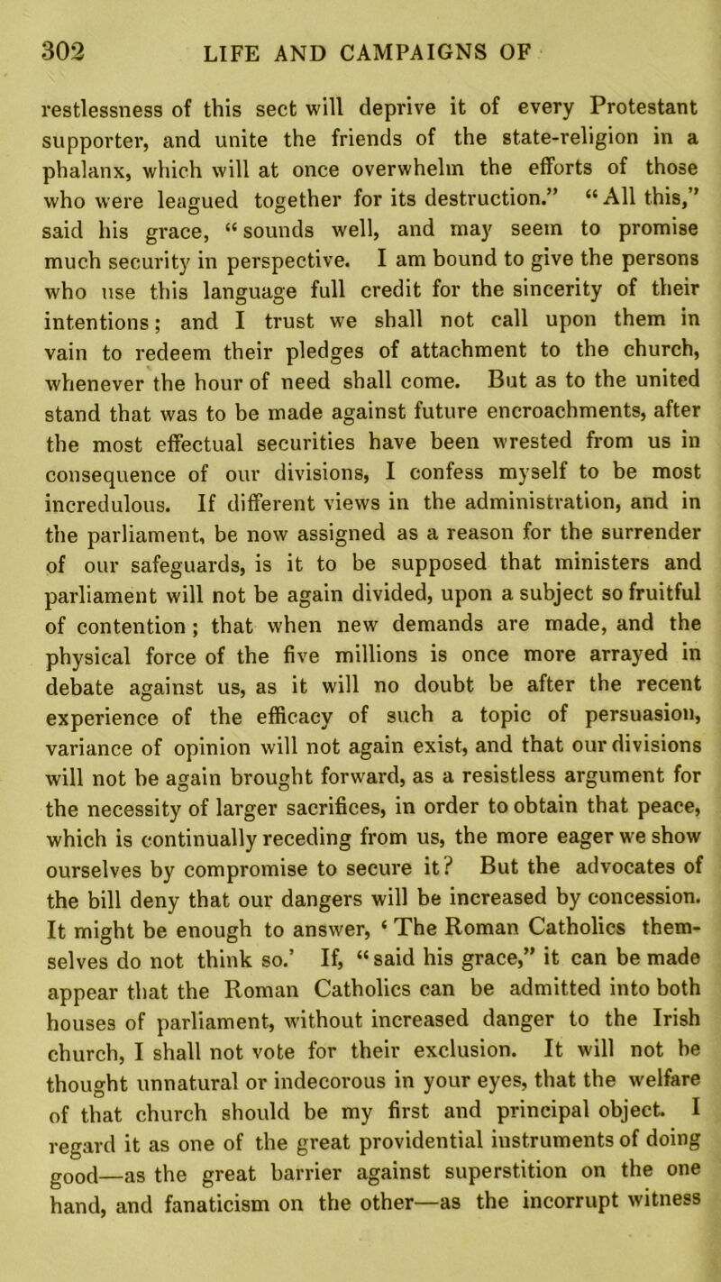 restlessness of this sect will deprive it of every Protestant supporter, and unite the friends of the state-religion in a phalanx, which will at once overwhelm the efforts of those who were leagued together for its destruction.” “ All this,” said his grace, “sounds well, and may seem to promise much security in perspective. I am bound to give the persons who use this language full credit for the sincerity of their intentions; and I trust we shall not call upon them in vain to redeem their pledges of attachment to the church, whenever the hour of need shall come. But as to the united stand that was to be made against future encroachments, after the most effectual securities have been wrested from us in consequence of our divisions, I confess myself to be most incredulous. If different views in the administration, and in the parliament, be now assigned as a reason for the surrender of our safeguards, is it to be supposed that ministers and parliament will not be again divided, upon a subject so fruitful of contention ; that when new demands are made, and the physical force of the five millions is once more arrayed in debate against us, as it will no doubt be after the recent experience of the efficacy of such a topic of persuasion, variance of opinion will not again exist, and that our divisions will not be again brought forward, as a resistless argument for the necessity of larger sacrifices, in order to obtain that peace, which is continually receding from us, the more eager we show ourselves by compromise to secure it? But the advocates of the bill deny that our dangers will be increased by concession. It might be enough to answer, ‘ The Roman Catholics them- selves do not think so.’ If, “ said his grace,” it can be made appear that the Roman Catholics can be admitted into both houses of parliament, without increased danger to the Irish church, I shall not vote for their exclusion. It will not be thought unnatural or indecorous in your eyes, that the welfare of that church should be my first and principal object I regard it as one of the great providential instruments of doing g00(j—as the great barrier against superstition on the one hand, and fanaticism on the other—as the incorrupt witness