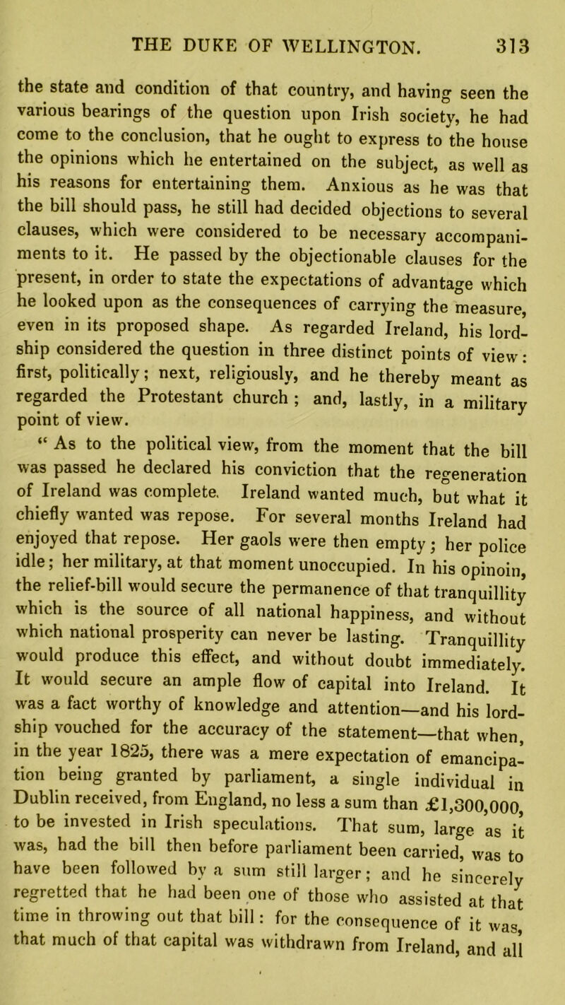 the state and condition of that country, and having seen the various bearings of the question upon Irish society, he had come to the conclusion, that he ought to express to the house the opinions which he entertained on the subject, as well as his reasons for entertaining them. Anxious as he was that the bill should pass, he still had decided objections to several clauses, which were considered to be necessary accompani- ments to it. He passed by the objectionable clauses for the present, in order to state the expectations of advantage which he looked upon as the consequences of carrying the measure even in its proposed shape. As regarded Ireland, his lord- ship considered the question in three distinct points of view: first, politically; next, religiously, and he thereby meant as regarded the Protestant church ; and, lastly, in a military point of view. “ As to the political view, from the moment that the bill was passed he declared his conviction that the regeneration of Ireland was complete. Ireland wanted much, but what it chiefly wanted was repose. For several months Ireland had enjoyed that repose. Her gaols were then empty• her police idle; her military, at that moment unoccupied. In his opinoin, the relief-bill would secure the permanence of that tranquillity which is the source of all national happiness, and without which national prosperity can never be lasting. Tranquillity would produce this effect, and without doubt immediately. It would secure an ample flow of capital into Ireland. It was a fact worthy of knowledge and attention—and his lord- ship vouched for the accuracy of the statement—that when, in the year 1825, there was a mere expectation of emancipa- tion being granted by parliament, a single individual in Dublin received, from England, no less a sum than £1,300,000 to be invested in Irish speculations. That sum, large as it was, had the bill then before parliament been carried, was to have been followed by a sum still larger; and he sincerely regretted that he had been one of those who assisted at that time in throwing out that bill: for the consequence of it was, that much of that capital was withdrawn from Ireland, and all