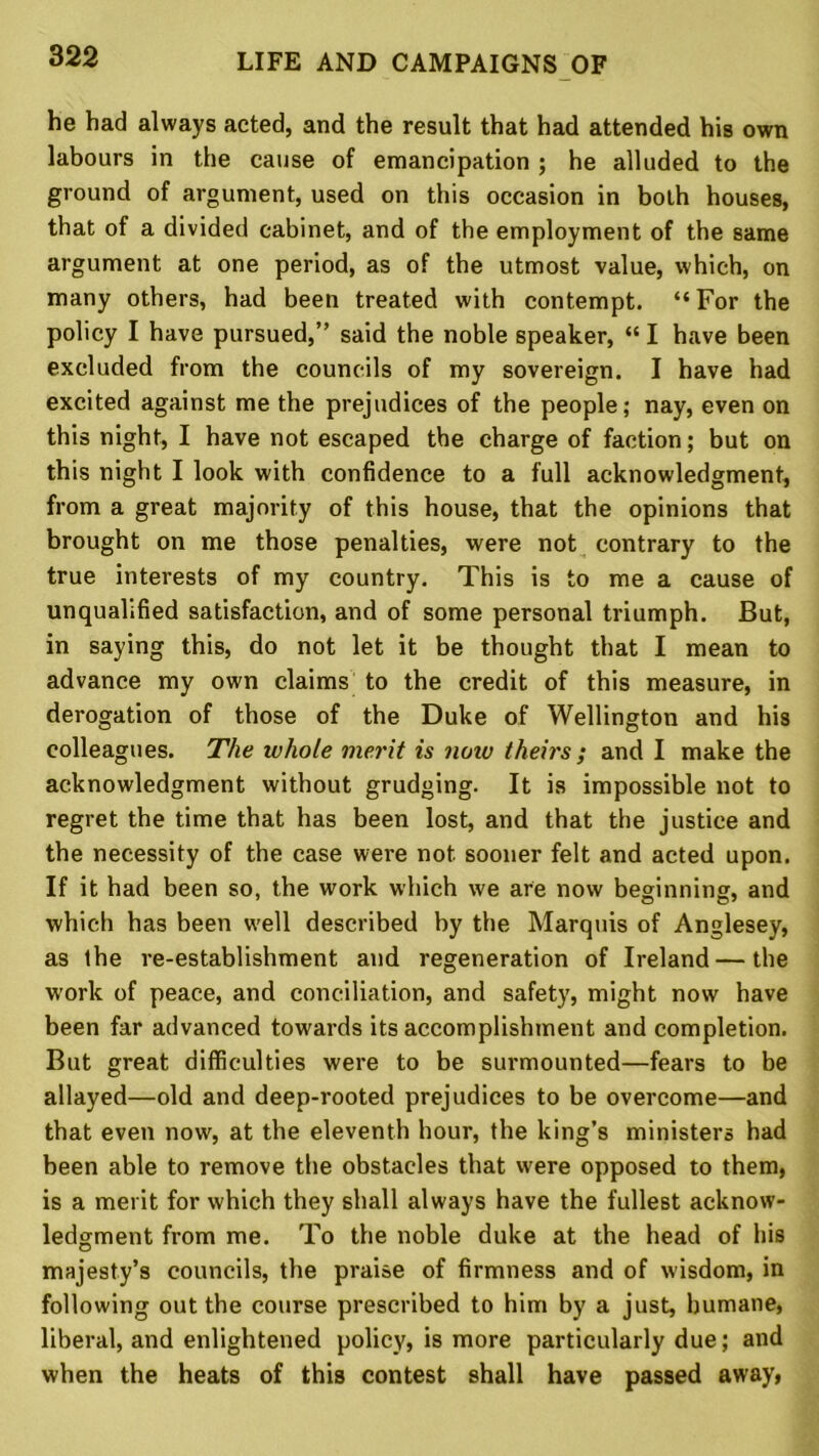 he had always acted, and the result that had attended his own labours in the cause of emancipation ; he alluded to the ground of argument, used on this occasion in both houses, that of a divided cabinet, and of the employment of the same argument at one period, as of the utmost value, which, on many others, had been treated with contempt. “ For the policy I have pursued,” said the noble speaker, “ I have been excluded from the councils of my sovereign. I have had excited against me the prejudices of the people; nay, even on this night, I have not escaped the charge of faction; but on this night I look with confidence to a full acknowledgment, from a great majority of this house, that the opinions that brought on me those penalties, were not contrary to the true interests of my country. This is to me a cause of unqualified satisfaction, and of some personal triumph. But, in saying this, do not let it be thought that I mean to advance my own claims to the credit of this measure, in derogation of those of the Duke of Wellington and his colleagues. The whole merit is noiv theirs; and I make the acknowledgment without grudging. It is impossible not to regret the time that has been lost, and that the justice and the necessity of the case were not sooner felt and acted upon. If it had been so, the work which we are now beginning, and which has been well described by the Marquis of Anglesey, as the re-establishment and regeneration of Ireland — the work of peace, and conciliation, and safety, might now have been far advanced towards its accomplishment and completion. But great difficulties were to be surmounted—fears to be allayed—old and deep-rooted prejudices to be overcome—and that even now, at the eleventh hour, the king’s ministers had been able to remove the obstacles that were opposed to them, is a merit for which they shall always have the fullest acknow- ledgment from me. To the noble duke at the head of his majesty’s councils, the praise of firmness and of wisdom, in following out the course prescribed to him by a just, humane, liberal, and enlightened policy, is more particularly due; and when the heats of this contest shall have passed away,