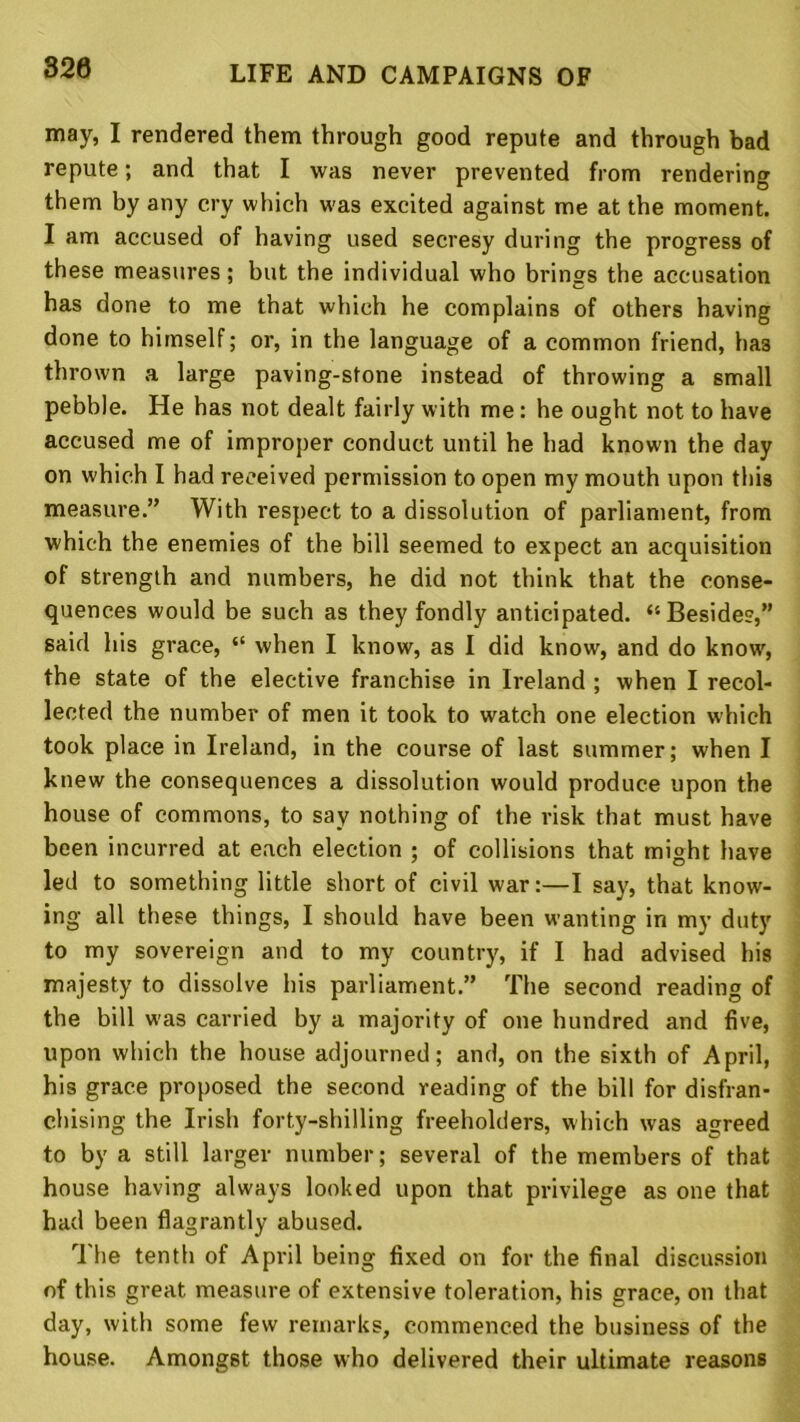 320 may, I rendered them through good repute and through bad repute; and that I was never prevented from rendering them by any cry which was excited against me at the moment. I am accused of having used secresy during the progress of these measures; but the individual who brings the accusation has done to me that which he complains of others having done to himself; or, in the language of a common friend, ha3 thrown a large paving-stone instead of throwing a small pebble. He has not dealt fairly with me: he ought not to have accused me of improper conduct until he had known the day on which I had received permission to open my mouth upon this measure.” With respect to a dissolution of parliament, from which the enemies of the bill seemed to expect an acquisition of strength and numbers, he did not think that the conse- quences would be such as they fondly anticipated. ‘‘Besides,” said his grace, “ when I know, as I did know, and do know, the state of the elective franchise in Ireland ; when I recol- lected the number of men it took to watch one election which took place in Ireland, in the course of last summer; when I knew the consequences a dissolution would produce upon the house of commons, to say nothing of the risk that must have been incurred at each election ; of collisions that might have led to something little short of civil war:—I say, that know- ing all these things, I should have been wanting in my duty to my sovereign and to my country, if I had advised his majesty to dissolve his parliament.” The second reading of the bill was carried by a majority of one hundred and five, upon which the house adjourned; and, on the sixth of April, his grace proposed the second reading of the bill for disfran- chising the Irish forty-shilling freeholders, which was agreed to by a still larger number; several of the members of that house having always looked upon that privilege as one that had been flagrantly abused. The tenth of April being fixed on for the final discussion of this great measure of extensive toleration, his grace, on that day, with some few remarks, commenced the business of the house. Amongst those who delivered their ultimate reasons