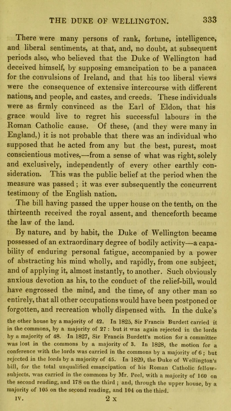 There were rmany persons of rank, fortune, intelligence, and liberal sentiments, at that, and, no doubt, at subsequent periods also, who believed that the Duke of Wellington had deceived himself, by supposing emancipation to be a panacea for the convulsions of Ireland, and that his too liberal views wrere the consequence of extensive intercom-se with different nations, and people, and castes, and creeds. These individuals were as firmly convinced as the Earl of Eldon, that his grace would live to regret his successful labours in the Roman Catholic cause. Of these, (and they were many in England,) it is not probable that there was an individual who supposed that he acted from any but the best, purest, most conscientious motives,—from a sense of what was right, solely and exclusively, independently of every other earthly con- sideration. This was the public belief at the period when the measure was passed; it was ever subsequently the concurrent testimony of the English nation. The bill having passed the upper house on the tenth, on the thirteenth received the royal assent, and thenceforth became the law of the land. By nature, and by habit, the Duke of Wellington became possessed of an extraordinary degree of bodily activity—a capa- bility of enduring personal fatigue, accompanied by a power of abstracting his mind wholly, and rapidly, from one subject, and of applying it, almost instantly, to another. Such obviously anxious devotion as his, to the conduct of the relief-bill, would have engrossed the mind, and the time, of any other man so entirely, that all other occupations would have been postponed or forgotten, and recreation wholly dispensed with. In the duke’s the other house by a majority of 42. In 1825, Sir Francis Burdett carried it in the commons, by a majority of 27 : but it was again rejected in the lords by a majority of 48. In 1827, Sir Francis Burdett’s motion for a committee was lost in the commons by a majority of 3. In 1828, the motion for a conference with the lords was carried in the commons by a majority of C ; but rejected in the lords by a majority of 45. In 1829, the Duke of Wellington’s bill, for the total unqualified emancipation of his Roman Catholic fellow- subjects, was carried in the commons by Mr. Peel, with a majority of 100 on the second reading, and 178 on the third ; and, through the upper house, by a majority of 105 on the second reading, and 104 on the third. IV. 2 X