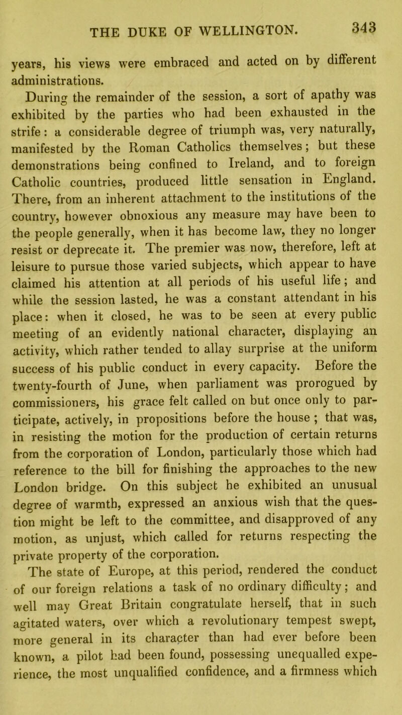 years, his views were embraced and acted on by different administrations. During the remainder of the session, a sort of apathy was exhibited by the parties who had been exhausted in the strife: a considerable degree of triumph was, very naturally, manifested by the Roman Catholics themselves; but these demonstrations being confined to Ireland, and to foreign Catholic countries, produced little sensation in England. There, from an inherent attachment to the institutions of the country, however obnoxious any measure may have been to the people generally, when it has become law, they no longer resist or deprecate it. The premier was now, therefore, left at leisure to pursue those varied subjects, which appear to have claimed his attention at all periods of his useful life; and while the session lasted, he was a constant attendant in his place: when it closed, he was to be seen at every public meeting of an evidently national character, displaying an activity, which rather tended to allay surprise at the uniform success of his public conduct in every capacity. Before the twenty-fourth of June, when parliament was prorogued by commissioners, his grace felt called on but once only to par- ticipate, actively, in propositions before the house ; that was, in resisting the motion for the production of certain returns from the corporation of London, particularly those which had reference to the bill for finishing the approaches to the new London bridge. On this subject he exhibited an unusual degree of warmth, expressed an anxious wish that the ques- tion might be left to the committee, and disapproved of any motion, as unjust, which called for returns respecting the private property of the corporation. The state of Europe, at this period, rendered the conduct of our foreign relations a task of no ordinary difficulty; and well may Great Britain congratulate herself, that in such agitated waters, over which a revolutionary tempest swept, more general in its character than had ever before been known, a pilot had been found, possessing unequalled expe- rience, the most unqualified confidence, and a firmness which