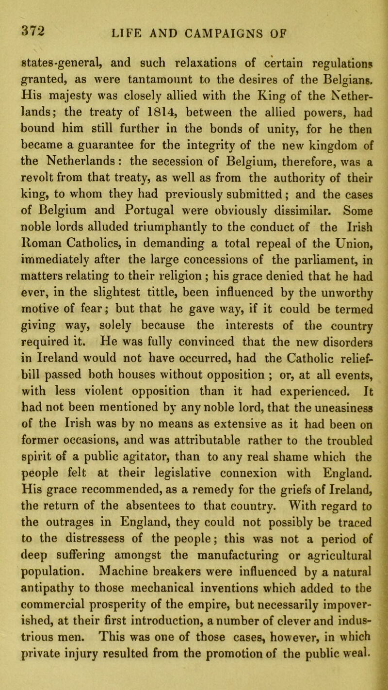 states-general, and such relaxations of certain regulations granted, as were tantamount to the desires of the Belgians. His majesty was closely allied with the King of the Nether- lands; the treaty of 1814, between the allied powers, had bound him still further in the bonds of unity, for he then became a guarantee for the integrity of the new kingdom of the Netherlands: the secession of Belgium, therefore, was a revolt from that treaty, as well as from the authority of their king, to whom they had previously submitted; and the cases of Belgium and Portugal were obviously dissimilar. Some noble lords alluded triumphantly to the conduct of the Irish Roman Catholics, in demanding a total repeal of the Union, immediately after the large concessions of the parliament, in matters relating to their religion ; his grace denied that he had ever, in the slightest tittle, been influenced by the unworthy motive of fear; but that he gave way, if it could be termed giving way, solely because the interests of the country required it. He was fully convinced that the new disorders in Ireland would not have occurred, had the Catholic relief- bill passed both houses without opposition ; or, at all events, with less violent opposition than it had experienced. It had not been mentioned by any noble lord, that the uneasiness of the Irish was by no means as extensive as it had been on former occasions, and was attributable rather to the troubled spirit of a public agitator, than to any real shame which the people felt at their legislative connexion with England. His grace recommended, as a remedy for the griefs of Ireland, the return of the absentees to that country. With regard to the outrages in England, they could not possibly be traced to the distressess of the people; this was not a period of deep suffering amongst the manufacturing or agricultural population. Machine breakers were influenced by a natural antipathy to those mechanical inventions which added to the commercial prosperity of the empire, but necessarily impover- ished, at their first introduction, a number of clever and indus- trious men. This was one of those cases, however, in which private injury resulted from the promotion of the public weal.