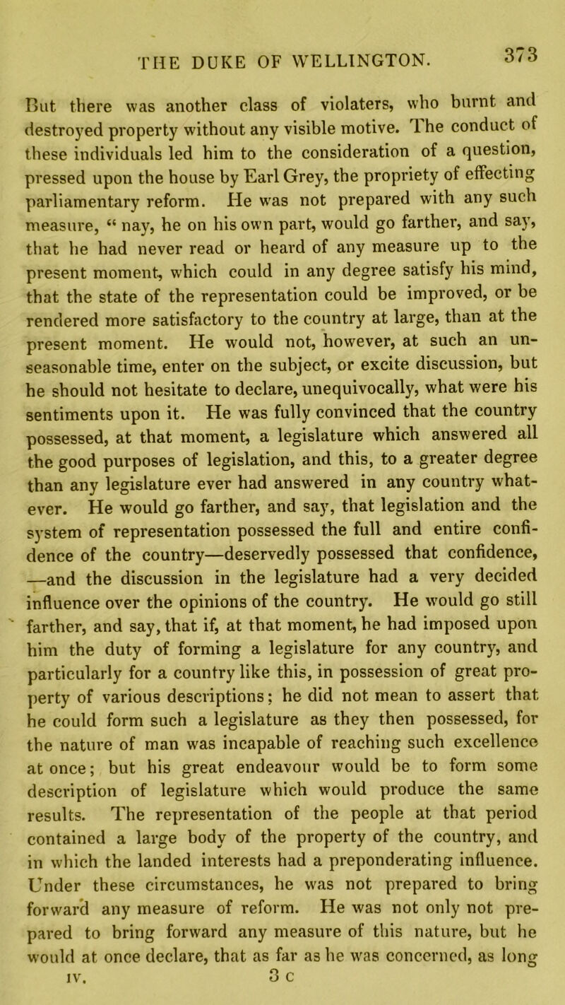 But there was another class of violaters, who burnt anti destroyed property without any visible motive. 3 he conduct of these individuals led him to the consideration of a question, pressed upon the house by Earl Grey, the propriety of effecting parliamentary reform. He was not prepared with any such measure, “ nay, he on his own part, would go farther, and say, that he had never read or heard of any measure up to the present moment, which could in any degree satisfy his mind, that the state of the representation could be improved, or be rendered more satisfactory to the country at large, than at the present moment. He would not, however, at such an un- seasonable time, enter on the subject, or excite discussion, but he should not hesitate to declare, unequivocally, what were his sentiments upon it. He was fully convinced that the country possessed, at that moment, a legislature which answered all the good purposes of legislation, and this, to a greater degree than any legislature ever had answered in any country what- ever. He would go farther, and say, that legislation and the system of representation possessed the full and entire confi- dence of the country—deservedly possessed that confidence, —and the discussion in the legislature had a very decided influence over the opinions of the country. He would go still ' farther, and say, that if, at that moment, he had imposed upon him the duty of forming a legislature for any country, and particularly for a country like this, in possession of great pro- perty of various descriptions: he did not mean to assert that he could form such a legislature as they then possessed, for the nature of man was incapable of reaching such excellence at once; but his great endeavour would be to form some description of legislature which would produce the same results. The representation of the people at that period contained a large body of the property of the country, and in which the landed interests had a preponderating influence. Under these circumstances, he was not prepared to bring forward any measure of reform. He was not only not pre- pared to bring forward any measure of this nature, but he would at once declare, that as far a3 he was concerned, as long iv. 3 c