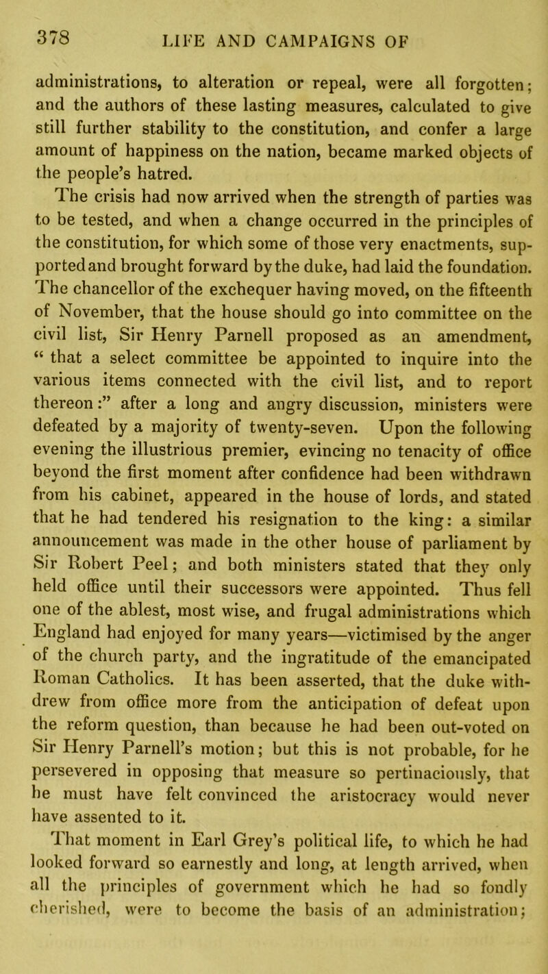 administrations, to alteration or repeal, were all forgotten; and the authors of these lasting measures, calculated to give still further stability to the constitution, and confer a large amount of happiness on the nation, became marked objects of the people’s hatred. The crisis had now arrived when the strength of parties was to be tested, and when a change occurred in the principles of the constitution, for which some of those very enactments, sup- ported and brought forward by the duke, had laid the foundation. The chancellor of the exchequer having moved, on the fifteenth of November, that the house should go into committee on the civil list, Sir Henry Parnell proposed as an amendment, “ that a select committee be appointed to inquire into the various items connected with the civil list, and to report thereonafter a long and angry discussion, ministers were defeated by a majority of twenty-seven. Upon the following evening the illustrious premier, evincing no tenacity of office beyond the first moment after confidence had been withdrawn from his cabinet, appeared in the house of lords, and stated that he had tendered his resignation to the king: a similar announcement was made in the other house of parliament by Sir Robert Peel; and both ministers stated that they only held office until their successors were appointed. Thus fell one of the ablest, most wise, and frugal administrations which England had enjoyed for many years—victimised by the anger of the church party, and the ingratitude of the emancipated Roman Catholics. It has been asserted, that the duke with- drew from office more from the anticipation of defeat upon the reform question, than because he had been out-voted on Sir Henry Parnell’s motion; but this is not probable, for he persevered in opposing that measure so pertinaciously, that he must have felt convinced the aristocracy would never have assented to it. That moment in Earl Grey’s political life, to which he had looked forward so earnestly and long, at length arrived, when all the principles of government which he had so fondly cherished, were to become the basis of an administration;