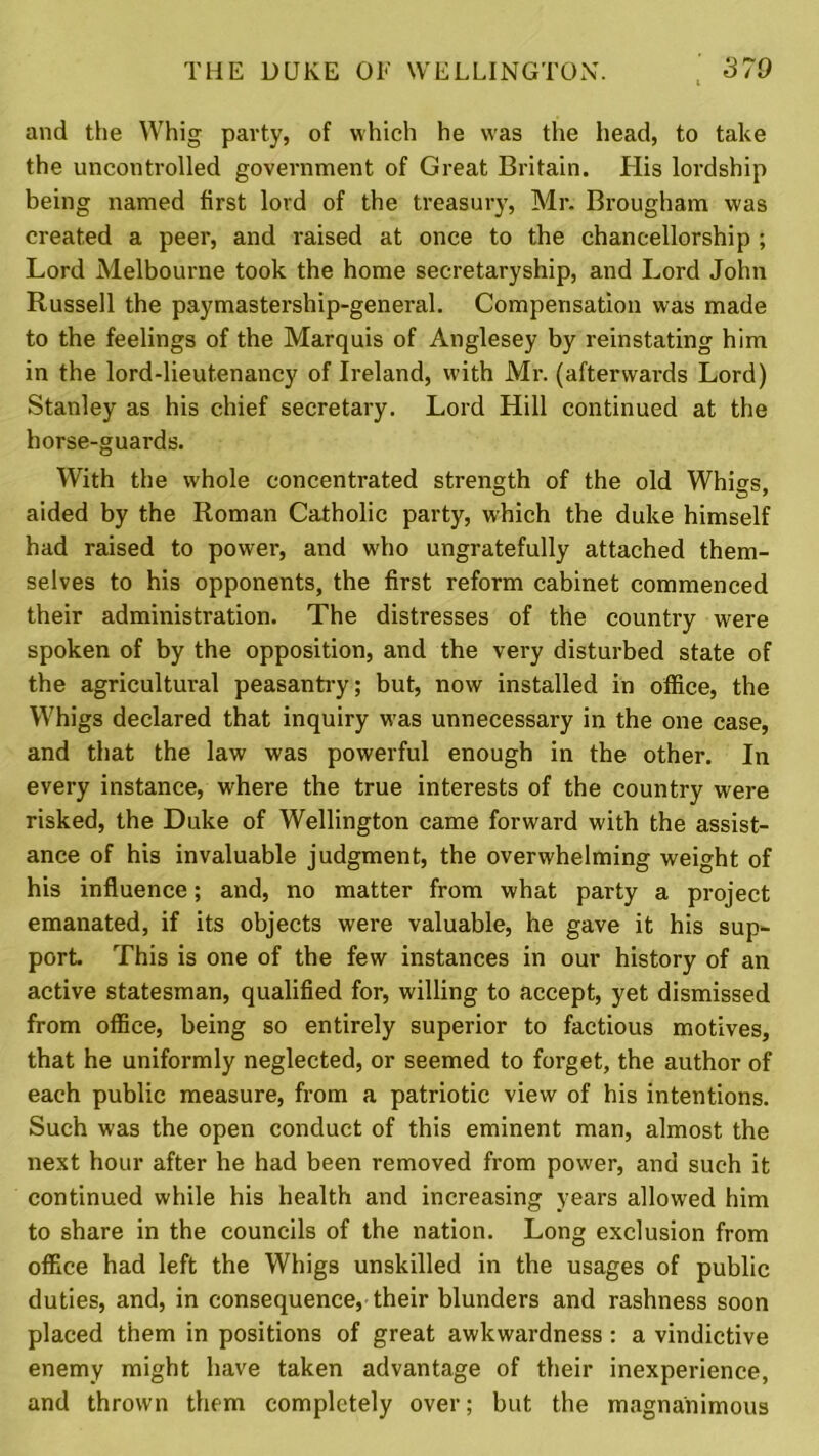 and the Whig party, of which he was the head, to take the uncontrolled government of Great Britain. His lordship being named first lord of the treasury, Mr. Brougham was created a peer, and raised at once to the chancellorship ; Lord Melbourne took the home secretaryship, and Lord John Russell the paymastership-general. Compensation was made to the feelings of the Marquis of Anglesey by reinstating him in the lord-lieutenancy of Ireland, with Mr. (afterwards Lord) Stanley as his chief secretary. Lord Hill continued at the horse-guards. With the whole concentrated strength of the old Whigs, aided by the Roman Catholic party, which the duke himself had raised to power, and who ungratefully attached them- selves to his opponents, the first reform cabinet commenced their administration. The distresses of the country were spoken of by the opposition, and the very disturbed state of the agricultui'al peasantry; but, now installed in office, the Whigs declared that inquiry was unnecessary in the one case, and that the law was powerful enough in the other. In every instance, where the true interests of the country were risked, the Duke of Wellington came forward with the assist- ance of his invaluable judgment, the overwhelming weight of his influence; and, no matter from what party a project emanated, if its objects were valuable, he gave it his sup- port. This is one of the few instances in our history of an active statesman, qualified for, willing to accept, yet dismissed from office, being so entirely superior to factious motives, that he uniformly neglected, or seemed to forget, the author of each public measure, from a patriotic view of his intentions. Such w-as the open conduct of this eminent man, almost the next hour after he had been removed from power, and such it continued while his health and increasing years allowed him to share in the councils of the nation. Long exclusion from office had left the Whigs unskilled in the usages of public duties, and, in consequence, their blunders and rashness soon placed them in positions of great awkwardness : a vindictive enemy might have taken advantage of their inexperience, and thrown them completely over; but the magnanimous