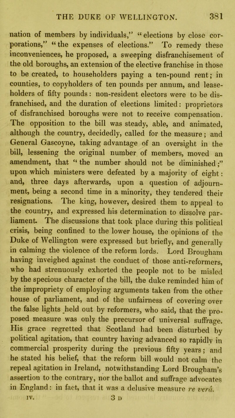 nation of members by individuals,” “ elections by close cor- porations,” “ the expenses of elections.” To remedy these inconveniences, he proposed, a sweeping disfranchisement of the old boroughs, an extension of the elective franchise in those to be created, to householders paying a ten-pound rent; in counties, to copyholders of ten pounds per annum, and lease- holders of fifty pounds: non-resident electors were to be dis- franchised, and the duration of elections limited: proprietors of disfranchised boroughs were not to receive compensation. The opposition to the bill was steady, able, and animated, although the country, decidedly, called for the measure; and General Gascoyne, taking advantage of an oversight in the bill, lessening the original number of members, moved an amendment, that “ the number should not be diminished upon which ministers were defeated by a majority of eight: and, three days afterwards, upon a question of adjourn- ment, being a second time in a minority, they tendered their resignations. The king, however, desired them to appeal to the country, and expressed his determination to dissolve par- liament. The discussions that took place during this political crisis, being confined to the lower house, the opinions of the Duke of Wellington were expressed but briefly, and generally in calming the violence of the reform lords. Lord Brougham having inveighed against the conduct of those anti-reformers, who had strenuously exhorted the people not to be misled by the specious character of the bill, the duke reminded him of the impropriety of employing arguments taken from the other house of parliament, and of the unfairness of covering over the false lights held out by reformers, who said, that the pro- posed measure was only the precursor of universal suffrage. His grace regretted that Scotland had been disturbed by political agitation, that country having advanced so rapidly in commercial prosperity during the previous fifty years; and he stated his belief, that the reform bill would not calm the repeal agitation in Ireland, notwithstanding Lord Brougham’s assertion to the contrary, nor the ballot and suffrage advocates in England: in fact, that it was a delusive measure re vera. iv. 3 i)