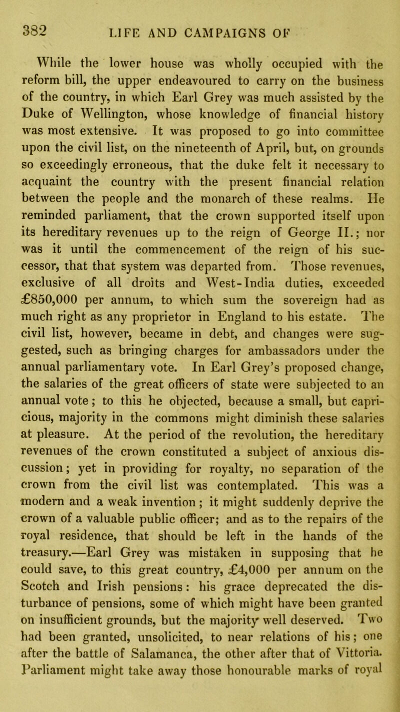 While the lower house was wholly occupied with the reform bill, the upper endeavoured to carry on the business of the country, in which Earl Grey was much assisted by the Duke of Wellington, whose knowledge of financial history was most extensive. It was proposed to go into committee upon the civil list, on the nineteenth of April, but, on grounds so exceedingly erroneous, that the duke felt it necessary to acquaint the country with the present financial relation between the people and the monarch of these realms. He reminded parliament, that the crown supported itself upon its hereditary revenues up to the reign of George II.; nor was it until the commencement of the reign of his suc- cessor, that that system was departed from. Those revenues, exclusive of all droits and West-India duties, exceeded £850,000 per annum, to which sum the sovereign had as much right as any proprietor in England to his estate. The civil list, however, became in debt, and changes were sug- gested, such as bringing charges for ambassadors under the annual parliamentary vote. In Earl Grey’s proposed change, the salaries of the great officers of state were subjected to an annual vote; to this he objected, because a small, but capri- cious, majority in the commons might diminish these salaries at pleasure. At the period of the revolution, the hereditary revenues of the crown constituted a subject of anxious dis- cussion ; yet in providing for royalty, no separation of the crown from the civil list was contemplated. This was a •modern and a weak invention; it might suddenly deprive the crown of a valuable public officer; and as to the repairs of the royal residence, that should be left in the hands of the treasury.—Earl Grey was mistaken in supposing that be could save, to this great country, £4,000 per annum on the Scotch and Irish pensions: his grace deprecated the dis- turbance of pensions, some of which might have been granted on insufficient grounds, but the majority well deserved. Two had been granted, unsolicited, to near relations of his; one after the battle of Salamanca, the other after that of Vittoria. Parliament might take away those honourable marks of royal