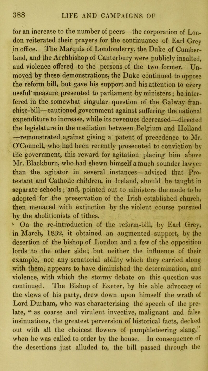 for an increase to the number of peers—the corporation of Lon- don reiterated their prayers for the continuance of Earl Grey in office. The Marquis of Londonderry, the Duke of Cumber- land, and the Archbishop of Canterbury were publicly insulted, and violence offered to the persons of the two former. Un- moved by these demonstrations, the Duke continued to oppose the reform bill, but gave his support and his attention to every useful measure presented to parliament by ministers; he inter- fered in the somewhat singular question of the Galway fran- chise-bill—cautioned government against suffering the national expenditure to increase, while its revenues decreased—directed the legislature in the mediation between Belgium and Holland —remonstrated against giving a patent of precedence to Mr. O’Connell, who had been recently prosecuted to conviction by the government, this reward for agitation placing him above Mr. Blackburn, who had shewn himself a much sounder lawyer than the agitator in several instances—advised that Pro- testant and Catholic children, in Ireland, should be taught in separate schools; and, pointed out to ministers the mode to be adopted for the preservation of the Irish established church, then menaced with extinction by the violent course pursued by the abolitionists of tithes. On the re-introduction of the reform-bill, by Earl Grey, in March, 1832, it obtained an augmented support, by the desertion of the bishop of London and a few of the opposition lords to the other side; but neither the influence of their example, nor any senatorial ability which they carried along with them, appears to have diminished the determination, and violence, with which the stormy debate on this question was continued. The Bishop of Exeter, by his able advocacy of the views of his party, drew down upon himself the wrath of Lord Durham, who was characterising the speech of the pre- late, “ as coarse and virulent invective, malignant and false insinuations, the greatest perversion of historical facts, decked out with all the choicest flowers of pamphleteering slang,” when he was called to order by the house. In consequence of the desertions just alluded to, the bill passed through the