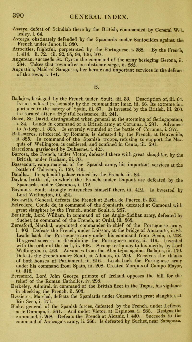 Assaye, defeat of Scindiah there by the British, commanded by General Wel- lesley, i. 64. Astorga, obstinately defended by the Spaniards under Santocildes against the French under Junot, ii. 330. Atrocities, frightful, perpetrated by the Portuguese, i. 388. By the French, i. 414. ii. 72. iii. 92, 95, 96, 106, 107. Augereau, succeeds St. Cyr in the command of the army besieging Gerona, ii. 284. Takes that town after an obstinate siege, ii. 285. Augustina, Maid of Saragossa, her heroic and important services in the defence of the town, i. 181. B. Badaj os, besieged by the French under Soult, iii. 33. Description of, iii. 64. Is surrendered treasonably by the commandant Imaz, iii. 66. Its extreme im- portance to the safety of Spain, iii. 67. Is invested by the British, iii. 200. Is stormed after a frightful resistance, iii. 241. Baird, Sir David, distinguished when general at the storming of Seringapatam, i. 34. Lands in command of a British army at Corunna, i. 281. Advances to Astorga, i. 308. Is severely wounded at the battle of Corunna, i. 357. Ballasteros, reinforced by Romana, is defeated by the French, at Benvenida, ii. 385. In command of the Spanish troops, refusing to support the Mar- quis of Wellington, is cashiered, and confined in Ceuta, iii. 291. Barcelona, garrisoned by Dukesme, i. 425. Barrosa, the French, under Victor, defeated there with great slaughter, by the British, under Graham, iii. 37. Bassecourt, camp-marshal of the Spanish army, his important services at the battle of Talavera, ii. 139, 149. Batalha. Its splendid palace ruined by the French, iii. 84. Baylen, battle of, in which the French, under Dupont, are defeated by the Spaniards, under Castanos, i. 172. Bayonne. Soult strongly entrenches himself there, iii. 412. Is invested by Lord Wellington, iii. 421. Beckwith, General, defeats the French at Barba de Puerco, ii. 331. Belvedere, Conde de, in command of the Spaniards, defeated at Gamonal with great slaughter by the French, under Soult, i. 287. Beritinck, Lord William, in command of the Anglo-Sicilian army, defeated by Suchet, in command of the French, at Ordal, iii. 363. Beresford, Marshal, appointed commander-in-chief of the Portuguese army, i. 402. Defeats the French, under Loisson, at the bridge of Amarante, ii. 85. Leads back the Portuguese army under his command from Spain, ii. 208. His great success in disciplining the Portuguese army, ii. 419. Invested with the order of the bath, ii. 468. Strong testimony to his merits, by Lord Wellington, ii. 423. Advances from the Alemtejos against Badajos, iii. 170. Defeats the French under Soult, at Albuera, iii. 209. Receives the thanks of both houses of Parliament, iii. 216. Leads back the Portuguese army under his command from Spain, iii. 208. Created Marquis of Cainpo Mayor, iii. 313. Beresford, Lord John George, primate of Ireland, opposes the bill for the relief of the Roman Catholics, iv. 298. Berkeley, Admiral, in command of the British fleet in the Tagus, his vigilance in checking the French, ii. 503. Bussieres, Marshal, defeats the Spaniards under Cuesta with great slaughter, at Rio Seco, i. 171. Blake, general of the Spanish forces, defeated by the French, under Lefevre, near Durango, i. 261. And under Victor, at Espinosa, i. 283. Resigns the command, i. 268. Defeats the French at Alcaniz, i. 440. Succeeds to the command of Areizaga’s army, ii. 266. Is defeated by Suchet, near Saragossa.