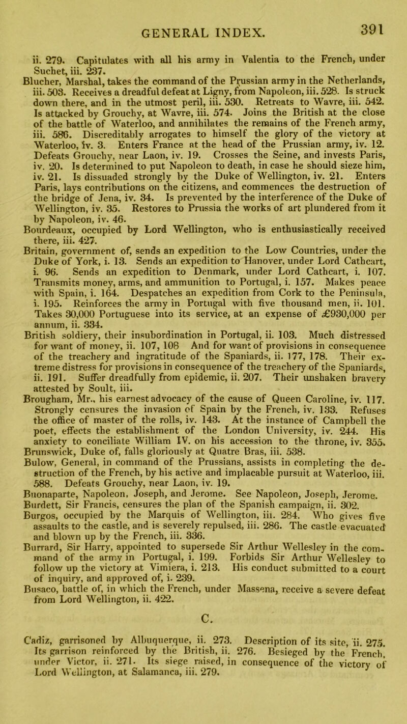 ii. 279. Capitulates with all his army in Valentia to the French, under Suchet, iii. 237. Blucher, Marshal, takes the command of the Prussian army in the Netherlands, iii. 503. Receives a dreadful defeat at Ligny, from Napoleon, iii. 528. Is struck down there, and in the utmost peril, iii. 530. Retreats to Wavre, iii. 542. Is attacked by Grouchy, at Wavre, iii. 574. Joins the British at the close of the battle of Waterloo, and annihilates the remains of the French army, iii. 580. Discreditably arrogates to himself the glory of the victory at Waterloo, iv. 3. Enters France at the head of the Prussian army, iv. 12. Defeats Grouchy, near Laon, iv. 19. Crosses the Seine, and invests Paris, iv. 20. Is determined to put Napoleon to death, in case he should sieze him, iv. 21. Is dissuaded strongly by the Duke of Wellington, iv. 21. Enters Paris, lays contributions on the citizens, and commences the destruction of the bridge of Jena, iv. 34. Is prevented by the interference of the Duke of Wellington, iv. 35. Restores to Prussia the works of art plundered from it by Napoleon, iv. 46. Bourdeaux, occupied by Lord Wellington, who is enthusiastically received there, iii. 427. Britain, government of, sends an expedition to the Low Countries, under the Duke of York, i. 13. Sends an expedition to Hanover, under Lord Cathcart, i. 96. Sends an expedition to Denmark, under Lord Cathcart, i. 107. Transmits money, arms, and ammunition to Portugal, i. 157. Makes peace with Spain, i. 164. Despatches an expedition from Cork to the Peninsula, i. 195. Reinforces the army in Portugal with five thousand men, ii. 101. Takes 30,000 Portuguese into its service, at an expense of .£930,000 per annum, ii. 334. British soldiery, their insubordination in Portugal, ii. 103. Much distressed for want of money, ii. 107, 108 And for want of provisions in consequence of the treachery and ingratitude of the Spaniards, ii. 177, 178. Their ex- treme distress for provisions in consequence of the treachery of the Spaniards, ii. 191. Suffer dreadfully from epidemic, ii. 207. Their unshaken bravery attested by Soult, iii. Brougham, Mr., his earnest advocacy of the cause of Queen Caroline, iv. 117. Strongly censures the invasion of Spain by the French, iv. 133. Refuses the office of master of the rolls, iv. 143. At the instance of Campbell the poet, effects the establishment of the London University, iv. 244. His anxiety to conciliate William IV. on his accession to the throne, iv. 355, Brunswick, Duke of, falls gloriously at Quatre Bras, iii. 538. Bulow, General, in command of the Prussians, assists in completing the de- struction of the French, by his active and implacable pursuit at Waterloo, iii. 588. Defeats Grouchy, near Laon, iv. 19. Buonaparte, Napoleon, Joseph, and Jerome. See Napoleon, Joseph, Jerome. Burdett, Sir Francis, censures the plan of the Spanish campaign, ii. 302. Burgos, occupied by the Marquis of Wellington, iii. 284. Who gives five assaults to the castle, and is severely repulsed, iii. 286. The castle evacuated and blown up by the French, iii. 336. Burrard, Sir Harry, appointed to supersede Sir Arthur Wellesley in the com- mand of the army in Portugal, i. 199. Forbids Sir Arthur Wellesley to follow up the victory at Vimiera, i. 213. His conduct submitted to a court of inquiry, and approved of, i. 239. Busaco, battle of, in which the French, under Massena, receive a severe defeat from Lord Wellington, ii. 422. c. Cadiz, garrisoned by Albuquerque, ii. 273. Description of its site, ii. 275. Its garrison reinforced by the British, ii. 276. Besieged by the French! under Victor, ii. 271- Its siege raised, in consequence of the victory of Lord Wellington, at Salamanca, iii. 279.