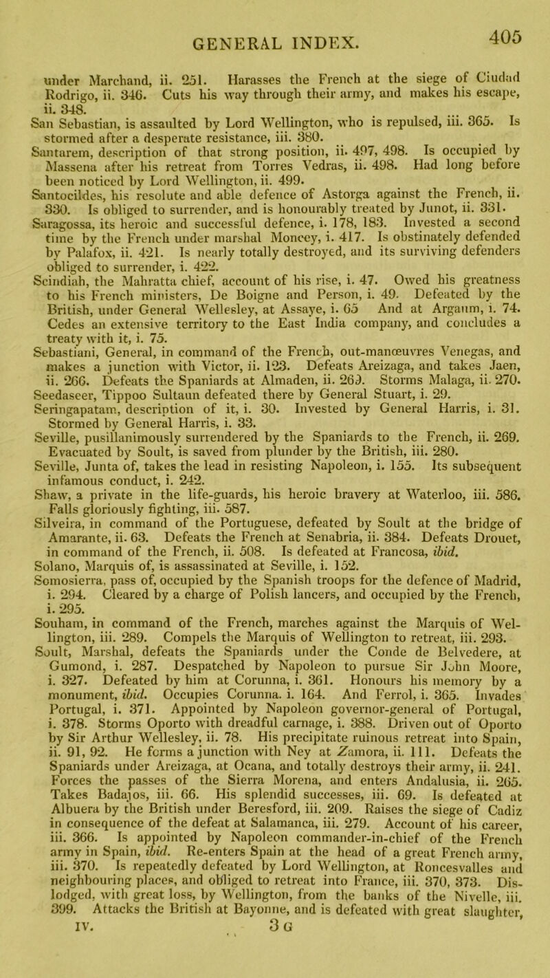 under Marchand, ii. 251. Harasses the French at the siege of Ciudad Rodrigo, ii. 346. Cuts his way through their army, and makes his escape, ii. 348. San Sebastian, is assaulted by Lord Wellington, who is repulsed, iii. 365. Is stormed after a desperate resistance, iii. 380. Santarem, description of that strong position, ii. 497, 498. Is occupied by Massena after his retreat from Torres Vedras, ii. 498. Had long before been noticed by Lord Wellington, ii. 499. Santocildes, his resolute and able defence of Astorga against the French, ii. 330. Is obliged to surrender, and is honourably treated by Junot, ii. 331. Saragossa, its heroic and successful defence, i. 178, 183. Invested a second time by the French under marshal Moneey, i. 417. Is obstinately defended by Palafox, ii. 421. Is nearly totally destroyed, and its surviving defenders obliged to surrender, i. 422. Scindiah, the Mahratta chief, account of his rise, i. 47. Owed his greatness to his French ministers, De Boigne and Person, i. 49- Defeated by the British, under General Wellesley, at Assaye, i. 65 And at Argaum, i. 74. Cedes an extensive territory to the East India company, and concludes a treaty with it, i. 75. Sebastiani, General, in command of the French, out-manceuvres Venegas, and makes a junction with Victor, ii. 123. Defeats Areizaga, and takes Jaen, ii. 266. Defeats the Spaniards at Almaden, ii. 269. Storms Malaga, ii. 270. Seedaseer, Tippoo Sultaun defeated there by General Stuart, i. 29. Seringapatam, description of it, i. 30. Invested by General Harris, i. 31. Stormed by General Harris, i. 33. Seville, pusillanimously surrendered by the Spaniards to the French, ii. 269. Evacuated by Soult, is saved from plunder by the British, iii. 280. Seville, Junta of, takes the lead in resisting Napoleon, i. 155. Its subsequent infamous conduct, i. 242. Shaw, a private in the life-guards, his heroic bravery at Waterloo, iii. 586. Falls gloriously fighting, iii. 587. Silveira, in command of the Portuguese, defeated by Soult at the bridge of Amarante, ii. 63. Defeats the French at Senabria, ii. 384. Defeats Drouet, in command of the French, ii. 508. Is defeated at Francosa, ibid. Solano, Marquis of, is assassinated at Seville, i. 152. Scmosierra, pass of, occupied by the Spanish troops for the defence of Madrid, i. 294. Cleared by a charge of Polish lancers, and occupied by the French, i. 295. Souham, in command of the French, marches against the Marquis of Wel- lington, iii. 289. Compels the Marquis of Wellington to retreat, iii. 293. Soult, Marshal, defeats the Spaniards under the Conde de Belvedere, at Gumond, i. 287. Despatched by Napoleon to pursue Sir John Moore, i. 327. Defeated by him at Corunna, i. 361. Honours his memory by a monument, ibid. Occupies Corunna, i. 164. And Ferrol, i. 365. Invades Portugal, i. 371. Appointed by Napoleon governor-general of Portugal, i. 378. Storms Oporto with dreadful carnage, i. 388. Driven out of Oporto by Sir Arthur Wellesley, ii. 78. His precipitate ruinous retreat into Spain, ii. 91, 92. He forms a junction with Ney at Zamora, ii. 111. Defeats the Spaniards under Areizaga, at Ocana, and totally destroys their army, ii. 241. Forces the passes of the Sierra Morena, and enters Andalusia, ii. 265. Takes Badajos, iii. 66. His splendid successes, iii. 69. Is defeated at Albuera by the British under Beresford, iii. 209. Raises the siege of Cadiz in consequence of the defeat at Salamanca, iii. 279. Account of his career, iii. 366. Is appointed by Napoleon commander-in-chief of the French army in Spain, ibid. Re-enters Spain at the head of a great French army, iii. 370. Is repeatedly defeated by Lord Wellington, at Roncesvalles and neighbouring places, and obliged to retreat into France, iii. 370, 373. Dis- lodged, with great loss, by Wellington, from the banks of the Nivelle, iii. 399. Attacks the British at Bayonne, and is defeated with great slaughter) IV. 3 G