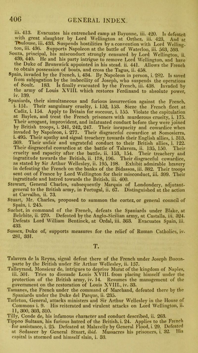 iii. 413. Evacuates liis entrenched camp at Bayonne, iii. 420. Is defeated with great slaughter by Lord Wellington at' Orthez, iii. 423, And at Toulouse, iii. 433. Suspends hostilities by a convention with Lord Welling, ton, iii. 436. Supports Napoleon at the battle of Waterloo, iii. 563, 593. Souza, principal, his misconduct strongly censured by Lord Wellington, ii. 439, 440. He and his party intrigue to remove Lord Wellington, and have the Duke of Brunswick appointed in his stead, ii. 441. Allows the French to obtain possession of boats, and cross the Tagus, ii. 458. Spain, invaded by the French, i, 434. By Napoleon in person, i. 282. Is saved from subjugation by the imbecility of Joseph, who suspends the operations of Soult. 183. Is finally evacuated by the French, iii. 438. Invaded by the army of Louis XVIII. which restores Ferdinand to absolute power, iv. 139. Spaniards, their simultaneous and furious insurrection against the French, i- 151. Their sanguinary cruelty, i. 152, 153. Sieze the French fleet at Cadiz, i. 154. Apply to Britain for succour, i. 155. Violate the capitulation at Baylen, and treat the French prisoners with murderous cruelty, i. 175. Their arrogant, improvident, and infatuated conduct before they were joined by British troops, i. 241, 242, 247. Their incapacity and cowardice when invaded by Napoleon, i. 277. Their disgraceful cowardice at Somosierra, i. 495. Their apathy and signal treachery towards their English allies, i. 313, 369. Their unfair and ungrateful conduct to their British allies, i. 122. Their disgraceful cowardice at the battle of Talavera, ii. 135, 150. Their cruelty and rapacity after the battle, ii. 153, 154. Their treachery and ingratitude towards the British, ii. 178, 196. Their disgraceful cowardice, as stated by Sir Arthur Wellesley, ii. 195, 198. Exhibit admirable bravery in defeating the French on the banks of the Bidassoa, iii. 382. Their troops sent out of France by Lord Wellington for their misconduct, iii. 399. Their ingratitude and hatred towards the British, iii. 400. Stewart, General Charles, subsequently Marquis of Londondery, adjutant- general to the British army, in Portugal, ii. 67. Distinguished at the action at Carvalho, ii. 73. Stuart, Mr. Charles, proposed to summon the cortez, or general council of Spain, i. 245. Suchet, in command of the French, defeats the Spaniards under Blake, at Belchite, ii. 279. Defeated by the Anglo-Sicilian army, at Castalla, iii. 324. Defeats Lord William Bentinck, at Ordal, iii. 363. Evacuates Spain, iii. 433. Sussex, Duke of, supports measures for the relief of Roman Catholics, iv. 281, 331. T. Talavera de la Reyna, signal defeat there of the French under Joseph Buona- parte by the British under Sir Arthur Wellesley, ii. 157. Talleyrand, Monsieur de, intrigues to deprive Murat of the kingdom of Naples, iii. 501. Tries to dissuade Louis XVIII. from placing himself under the protection of the British army, iv. 14. Resumes the management of the government on the restoration of Louis XVIII., iv. 33. Tamanes, the French under the command of Mareliand, defeated there by the Spaniards under the Duke del Parque, ii. 235. Tnrleton, General, attacks ministers and Sir Arthur Wellesley in the House of Commons i. 9. His reiterated and virulent attacks on Lord Wellington, ii. 11,300,303, 310. Tilly, Conde de, his infamous character and conduct described, ii. 263. Tippoo Sultaun, his furious hatred of the British, i. 24. Applies to the French for assistance, i. 25. Defeated at Malavelly by General Flood, i. 29. Defeated at Sedaseer by General Stuart, ibid. Massacres his prisoners, i. 32. His capital is stormed and himself slain, i. 33.