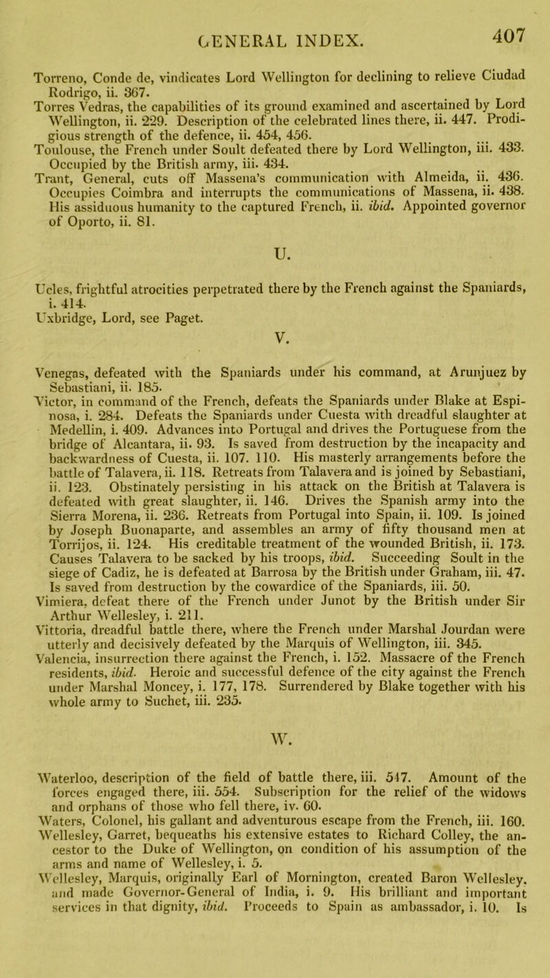 Torreno, Conde de, vindicates Lord Wellington for declining to relieve Ciudad Rodrigo, ii. 367. Torres Vedras, the capabilities of its ground examined and ascertained by Lord Wellington, ii. 229. Description of the celebrated lines there, ii. 447. Prodi- gious strength of the defence, ii. 454, 456. Toulouse, the French under Soult defeated there by Lord Wellington, iii. 433. Occupied by the British army, iii. 434. Trant, General, cuts off Massena’s communication with Almeida, ii. 436. Occupies Coimbra and interrupts the communications of Massena, ii. 438. His assiduous humanity to the captured French, ii. ibid. Appointed governor of Oporto, ii. 81. u. Ucles, frightful atrocities perpetrated thereby the French against the Spaniards, i. 414. Uxbridge, Lord, see Paget. V. Venegas, defeated with the Spaniards under his command, at Arunjuez by Sebastiani, ii. 185. Victor, in command of the French, defeats the Spaniards under Blake at Espi- nosa, i. 284. Defeats the Spaniards under Cuesta with dreadful slaughter at Medellin, i. 409. Advances into Portugal and drives the Portuguese from the bridge of Alcantara, ii. 93. Is saved from destruction by the incapacity and backwardness of Cuesta, ii. 107. 110. His masterly arrangements before the battle of Talavera, ii. 118. Retreats from Talaveraand is joined by Sebastiani, ii. 123. Obstinately persisting in his attack on the British at Talavera is defeated with great slaughter, ii. 146. Drives the Spanish army into the Sierra Morena, ii. 236. Retreats from Portugal into Spain, ii. 109. Is joined by Joseph Buonaparte, and assembles an army of fifty thousand men at Torrijos, ii. 124. His creditable treatment of the wounded British, ii. 173. Causes Talavera to be sacked by his troops, ibid. Succeeding Soult in the siege of Cadiz, he is defeated at Barrosa by the British under Graham, iii. 47. Is saved from destruction by the cowardice of the Spaniards, iii. 50. Vimiera, defeat there of the French under Junot by the British under Sir Arthur Wellesley, i. 211. Vittoria, dreadful battle there, where the French under Marshal Jourdan were utterly and decisively defeated by the Marquis of Wellington, iii. 345. Valencia, insurrection there against the French, i. 152. Massacre of the French residents, ibid. Heroic and successful defence of the city against the French under Marshal Moncey, i. 177, 178. Surrendered by Blake together with his whole army to Suchet, iii. 235. w. Waterloo, description of the field of battle there, iii. 547. Amount of the forces engaged there, iii. 554. Subscription for the relief of the widows and orphans of those who fell there, iv. 60. Waters, Colonel, his gallant and adventurous escape from the French, iii. 160. Wellesley, Garret, bequeaths his extensive estates to Richard Colley, the an- cestor to the Duke of Wellington, on condition of his assumption of the arms and name of Wellesley, i. 5. Wellesley, Marquis, originally Earl of Mornington, created Baron Wellesley, and made Governor-General of India, i. 9. His brilliant and important services in that dignity, ibid. Proceeds to Spain as ambassador, i. 10. Is