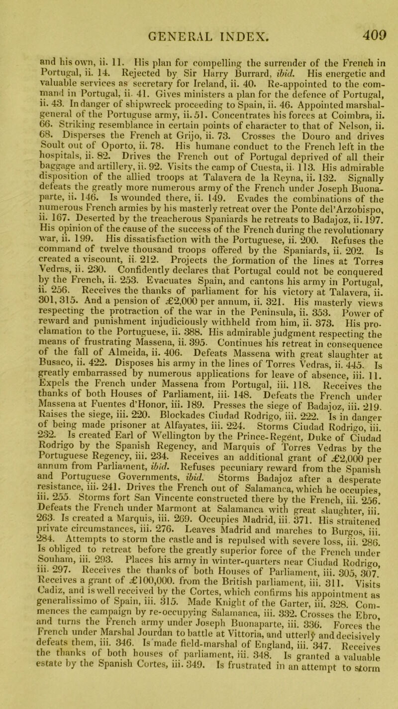 and liis own, ii. 11. His plan for compelling the surrender of the French in Portugal, ii. 14. Rejected by Sir Harry Burrard, ibid. His energetic and valuable services as secretary for Ireland, ii. 40. Re-appointed to the com- mand in Portugal, ii. 41. Gives ministers a plan for the defence of Portugal, ii. 43. In danger of shipwreck proceeding to Spain, ii. 46. Appointed marshal- general of the Portuguse army, ii. 51. Concentrates his forces at Coimbra, ii. 66. Striking resemblance in certain points of character to that of Nelson, ii. 68. Disperses the French at Grijo, ii. 73. Crosses the Douro and drives Soult out of Oporto, ii. 78. His humane conduct to the French left in the hospitals, ii. 82. Drives the French out of Portugal deprived of all their baggage and artillery, ii. 92. Visits the camp of Cuesta, ii. 113. His admirable disposition of the allied troops at Talavera de la Reyna, ii. 132. Signally defeats the greatly more numerous army of the French under Joseph Buona- parte, ii. 146. Is wounded there, ii. 149. Evades the combinations of the numerous French armies by his masterly retreat over the Ponte del’Arzobispo, ii. 167.. Deserted by the treacherous Spaniards he retreats to Badajoz, ii. 197. His opinion of the cause of the success of the French during the revolutionary war, ii. 199. His dissatisfaction with the Portuguese, ii. 200. Refuses the command of twelve thousand troops offered by the Spaniards, ii. 202. Is created a viscount, ii. 212. Projects the formation of the lines at Torres Vedras, ii. 230. Confidently declares that Portugal could not be conquered by the French, ii. 253. Evacuates Spain, and cantons his army in Portugal, ii. 256. Receives the thanks of parliament for his victory at Talavera, ii. 301, 315. And a pension of .£2,000 per annum, ii. 321. His masterly views respecting the protraction of the war in the Peninsula, ii. 353. Power of reward and punishment injudiciously withheld from him, ii. 373. His pro- clamation to the Portuguese, ii. 388. His admirable judgment respecting the means of frustrating Massena, ii. 395. Continues his retreat in consequence of the fall of Almeida, ii. 406. Defeats Massena with great slaughter at Busaco, ii. 422. Disposes his army in the lines of Torres Vedras, ii. 445. Is greatly embarrassed by numerous applications for leave of absence, iii. 11. Expels the French under Massena from Portugal, iii. 118. Receives the thanks of both Houses of Parliament, iii. 148. Defeats the French under Massena at Fuentes d’Honor, iii. 189. Presses the siege of Badajoz, iii. 219. Raises the siege, iii. 220. Blockades Ciudad Rodrigo, iii. 222. Is in danger of being made prisoner at Alfayates, iii. 224. Storms Ciudad Rodrigo, iii. 232. Is created Earl of Wellington by the Prince-Regent, Duke of Ciudad Rodrigo by the Spanish Regency, and Marquis of Torres Vedras by the Portuguese Regency, iii. 234. Receives an additional grant of .£2,000 per annum from Parliament, ibid. Refuses pecuniary reward from the Spanish and Portuguese Governments, ibid. Storms Badajoz after a desperate resistance, iii. 241. Drives the French out of Salamanca, which he occupies iii. 255. Storms fort San Vincente constructed there by the French, iii. 25e! Defeats the French under Marmont at Salamanca with great slaughter, iii.' 263. Is created a Marquis, iii. 269. Occupies Madrid, iii. 371. His straitened private circumstances, iii. 276. Leaves Madrid and marches to Burgos, iii. 284. Attempts to storm the castle and is repulsed with severe loss, iii. 286. Is obliged to retreat before the greatly superior force of the French under Souham, iii. 293. Places his army in winter-quarters near Ciudad Rodrigo iii. 297. Receives the thanks of both Houses of Parliament, iii. 305 307* Receives a grant of .£100,000. from the British parliament, iii’. 311. Visits Cadiz, and is well received by the Cortes, which confirms his appointment as generalissimo of Spain, iii. 315. Made Knight of the Garter, iii. 328 Com menees the campaign by re-occupying Salamanca, iii. 332. Crosses the Ebro and turns the French army under Joseph Buonaparte, iii. 336. Forces the French under Marshal Jourdan to battle at Vittoria, and utterly and decisively defeats them, iii. 346. Is made field-marshal of England, iii 347 Receives the thanks of both houses of parliament, iii. 348. Is granted a valuable estate by the Spanish Cortes, iii. £349. Is frustrated in an attempt to storm