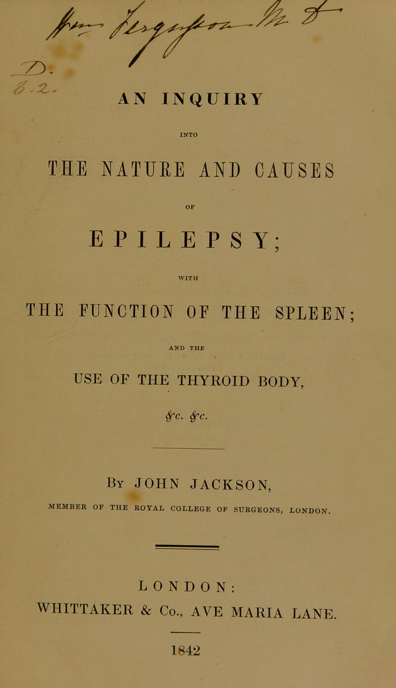 #-2.- AN INQUIRY INTO THE NATURE AND CAUSES OF EPILEPSY; WITH THE FUNCTION OF THE SPLEEN; AND THE USE OF THE THYROID BODY, Sfc. Sfc. By JOHN JACKSON, MEMBER OF THE ROYAL COLLEGE OF SURGEONS, LONDON. LONDON: WHITTAKER & Co., AVE MARIA LANE. 1842