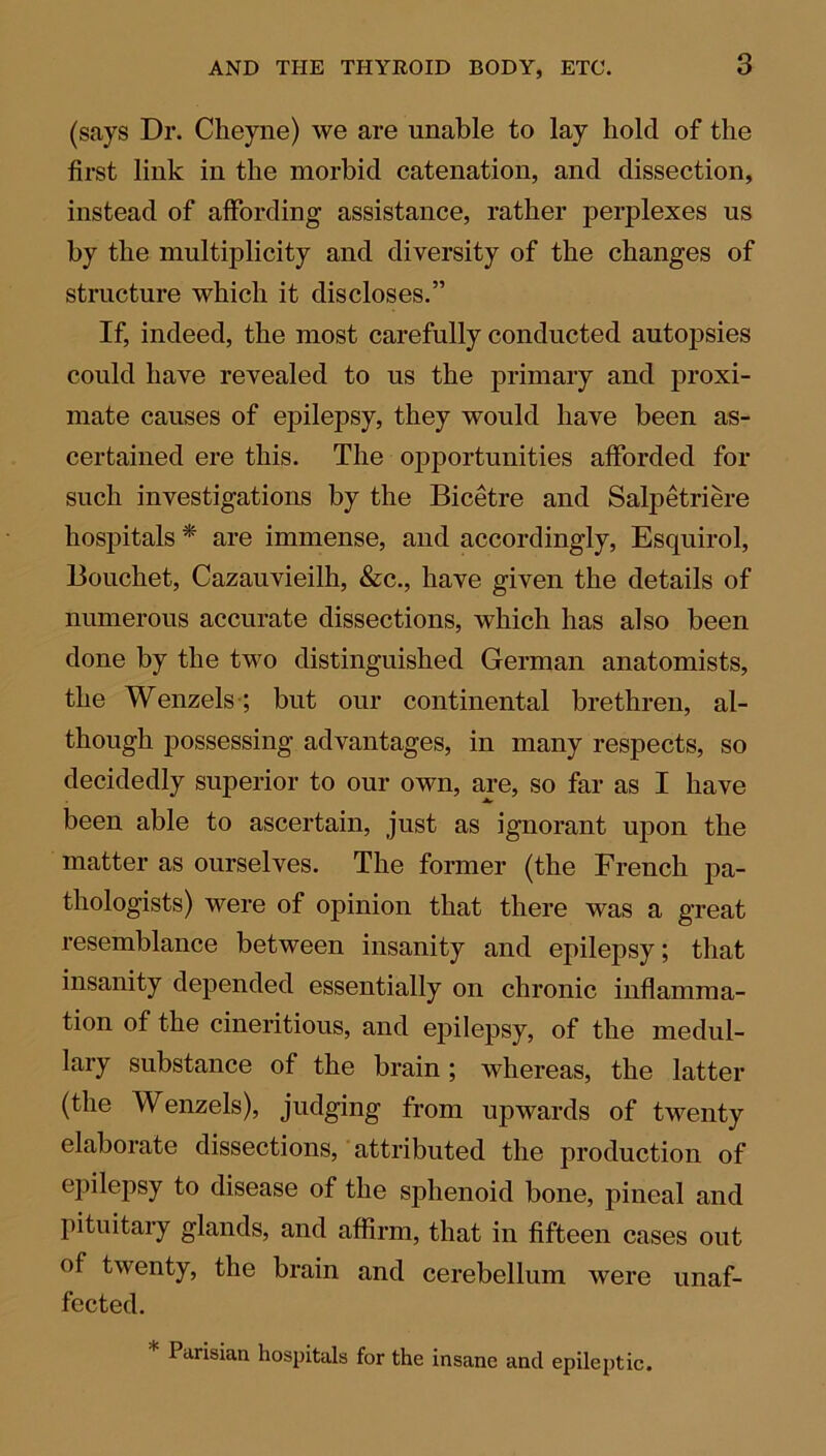 (says Dr. Cheyne) we are unable to lay hold of the first link in the morbid catenation, and dissection, instead of affording assistance, rather perplexes us by the multiplicity and diversity of the changes of structure which it discloses.” If, indeed, the most carefully conducted autopsies could have revealed to us the primary and proxi- mate causes of epilepsy, they would have been as- certained ere this. The opportunities afforded for such investigations by the Bicetre and Salpetriere hospitals * are immense, and accordingly, Esquirol, Bouchet, Cazauvieilh, &c., have given the details of numerous accurate dissections, which has also been done by the two distinguished German anatomists, the Wenzels ; but our continental brethren, al- though possessing advantages, in many respects, so decidedly superior to our own, are, so far as I have been able to ascertain, just as ignorant upon the matter as ourselves. The former (the French pa- thologists) were of opinion that there was a great resemblance between insanity and epilepsy; that insanity depended essentially on chronic inflamma- tion of the cineritious, and epilepsy, of the medul- lary substance of the brain ; whereas, the latter (the Wenzels), judging from upwards of twenty elaborate dissections, attributed the production of epilepsy to disease of the sphenoid bone, pineal and pituitary glands, and affirm, that in fifteen cases out of twenty, the brain and cerebellum were unaf- fected. * Frisian hospitals for the insane and epileptic.