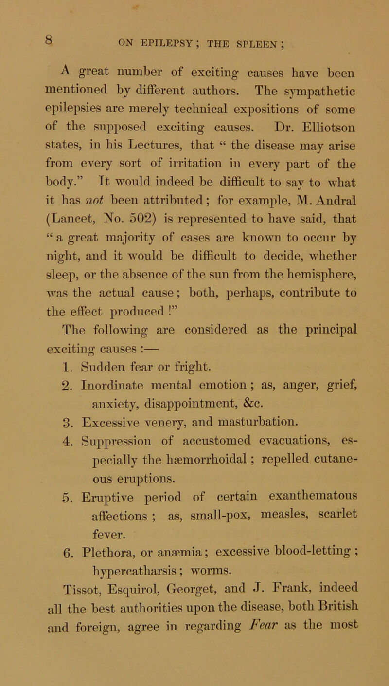 A great number of exciting causes have been mentioned by different authors. The sympathetic epilepsies are merely technical expositions of some of the supposed exciting causes. Dr. Elliotson states, in his Lectures, that “ the disease may arise from every sort of irritation in every part of the body.” It would indeed be difficult to say to what it has not been attributed ; for example, M. Andral (Lancet, No. 502) is represented to have said, that “ a great majority of cases are known to occur by night, and it would be difficult to decide, whether sleep, or the absence of the sun from the hemisphere, was the actual cause; both, perhaps, contribute to the effect produced !” The following are considered as the principal exciting causes :— 1. Sudden fear or fright. 2. Inordinate mental emotion; as, anger, grief, anxiety, disappointment, &c. 3. Excessive venery, and masturbation. 4. Suppression of accustomed evacuations, es- pecially the hscmorrhoidal; repelled cutane- ous eruptions. 5. Eruptive period of certain exanthematous affections ; as, small-pox, measles, scarlet fever. 6. Plethora, or anaemia; excessive blood-letting ; hypercatharsis; worms. Tissot, Esquirol, Georget, and J. Frank, indeed all the best authorities upon the disease, both British and foreign, agree in regarding Fear as the most