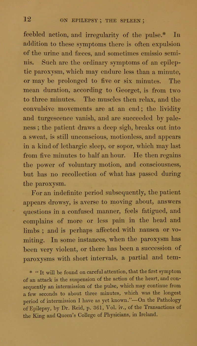 feebled action, and irregularity of the pulse.* In addition to these symptoms there is often expulsion of the urine and feces, and sometimes emissio semi- nis. Such are the ordinary symptoms of an epilep- tic paroxysm, which may endure less than a minute, or may he prolonged to five or six minutes. The mean duration, according to Georget, is from two to three minutes. The muscles then relax, and the convulsive movements are at an end; the lividity and turgescence vanish, and are succeeded by pale- ness ; the patient draws a deep sigh, breaks out into a sweat, is still unconscious, motionless, and appears in a kind of lethargic sleep, or sopor, which may last from five minutes to half an hour. He then regains the power of voluntary motion, and consciousness, but has no recollection of what has passed during the paroxysm. For an indefinite period subsequently, the patient appears drowsy, is averse to moving about, answers questions in a confused manner, feels fatigued, and complains of more or less pain in the head and limbs ; and is perhaps affected with nausea or vo- miting. In some instances, when the paroxysm has been very violent, or there has been a succession of paroxysms with short intervals, a partial and tem- * “It will be found on careful attention, that the first symptom of an attack is the suspension of the action of the heart, and con- sequently an intermission of the pulse, which may continue from a few seconds to about three minutes, which was the longest period of intermission I have as yet known.”—On the Pathology of Epilepsy, by Dr. Reid, p. 361, Vol. iv., of the Transactions of the King and Queen’s College of Physicians, in Ireland.