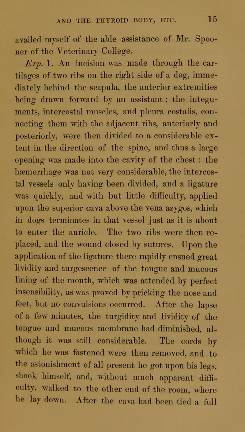 availed myself of the able assistance of Mr. Spoo- ner of the Veterinary College. Exp. 1. An incision was made through the car- tilages of two ribs on the right side of a dog, imme- diately behind the scapula, the anterior extremities being drawn forward by an assistant; the integu- ments, intercostal muscles, and pleura costalis, con- necting them with the adjacent ribs, anteriorly and posteriorly, were then divided to a considerable ex- tent in the direction of the spine, and thus a large opening was made into the cavity of the chest: the haemorrhage w?as not very considerable, the intercos- tal vessels only having been divided, and a ligature was quickly, and with but little difficulty, applied upon the superior cava above the vena azygos, which in dogs terminates in that vessel just as it is about to enter the auricle. The two ribs were then re- placed, and the wound closed by sutures. Upon the application of the ligature there rapidly ensued great lividity and turgescence of the tongue and mucous lining of the mouth, which was attended by perfect insensibility, as was proved by pricking the nose and feet, but no convulsions occurred. After the lapse of a few minutes, the turgidity and lividity of the tongue and mucous membrane had diminished, al- though it was still considerable. The cords by which he was fastened were then removed, and to the astonishment of all present he got upon his legs, shook himself, and, without much apparent diffi- culty, walked to the other end of the room, where he lay down. After the cava had been tied a full