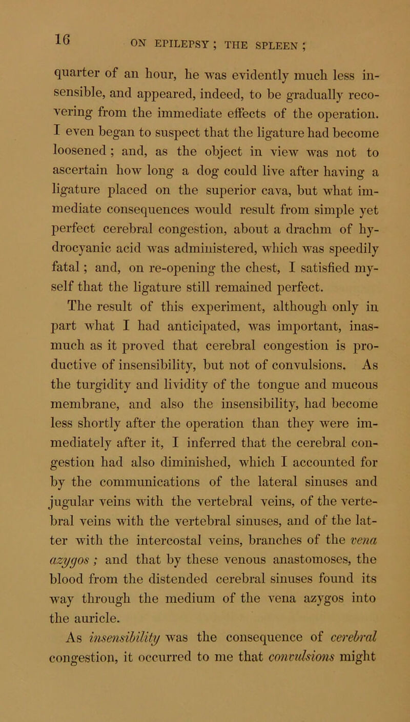 1G quarter of an hour, he was evidently much less in- sensible, and appeared, indeed, to be gradually reco- vering from the immediate effects of the operation. I even began to suspect that the ligature had become loosened ; and, as the object in view was not to ascertain how long a dog could live after having a ligature placed on the superior cava, but what im- mediate consequences would result from simple yet perfect cerebral congestion, about a drachm of hy- drocyanic acid was administered, which was speedily fatal; and, on re-opening the chest, I satisfied my- self that the ligature still remained perfect. The result of this experiment, although only in part what I had anticipated, was important, inas- much as it proved that cerebral congestion is pro- ductive of insensibility, but not of convulsions. As the turgidity and lividity of the tongue and mucous membrane, and also the insensibility, had become less shortly after the operation than they were im- mediately after it, I inferred that the cerebral con- gestion had also diminished, which I accounted for by the communications of the lateral sinuses and jugular veins with the vertebral veins, of the verte- bral veins with the vertebral sinuses, and of the lat- ter with the intercostal veins, branches of the vena azygos; and that by these venous anastomoses, the blood from the distended cerebral sinuses found its way through the medium of the vena azygos into the auricle. As insensibility was the consequence of cerebral congestion, it occurred to me that convulsions might