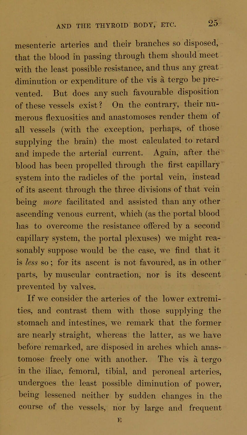 mesenteric arteries and their branches so disposed, that the blood in passing through them should meet with the least possible resistance, and thus any great diminution or expenditure of the vis a tergo be pre- vented. But does any such favourable disposition of these vessels exist ? On the contrary, their nu- merous flexuosities and anastomoses render them of all vessels (with the exception, perhaps, of those supplying the brain) the most calculated to retard and impede the arterial current. Again, after the blood has been propelled through the first capillary system into the radicles of the portal vein, instead of its ascent through the three divisions of that vein being more facilitated and assisted than any other ascending venous current, which (as the portal blood has to overcome the resistance offered by a second capillary system, the portal plexuses) we might rea- sonably suppose would be the case, we find that it is less so; for its ascent is not favoured, as in other parts, by muscular contraction, nor is its descent prevented by valves. If we consider the arteries of the lower extremi- ties, and contrast them with those supplying the stomach and intestines, we remark that the former are nearly straight, whereas the latter, as we have before remarked, are disposed in arches which anas- tomose freely one with another. The vis a tergo in the iliac, femoral, tibial, and peroneal arteries, undergoes the least possible diminution of power, being lessened neither by sudden changes in the course of the vessels, nor by large and frequent E