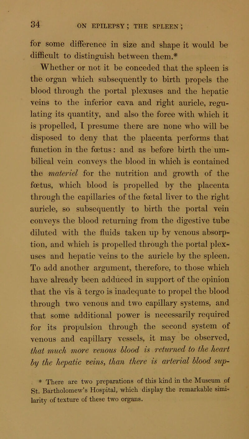 for some difference in size and shape it would be difficult to distinguish between them.* Whether or not it be conceded that the spleen is the organ which subsequently to birth propels the blood through the portal plexuses and the hepatic veins to the inferior cava and right auricle, regu- lating its quantity, and also the force with which it is propelled, I presume there are none who will be disposed to deny that the placenta performs that function in the foetus: and as before birth the um- bilical vein conveys the blood in which is contained the materiel for the nutrition and growth of the foetus, which blood is propelled by the placenta through the capillaries of the foetal liver to the right auricle, so subsequently to birth the portal vein conveys the blood returning from the digestive tube diluted with the fluids taken up by venous absorp- tion, and which is propelled through the portal plex- uses and hepatic veins to the auricle by the spleen. To add another argument, therefore, to those which have already been adduced in support of the opinion that the vis a tergo is inadequate to propel the blood through two venous and two capillary systems, and that some additional power is necessarily required for its propulsion through the second system of venous and capillary vessels, it may be observed, that much more venous blood is returned to the heart bij the hepatic veins, than there is arterial blood sup- * There are two preparations of this kind in the Museum of St. Bartholomew’s Hospital, which display the remarkable simi- larity of texture of these two organs.