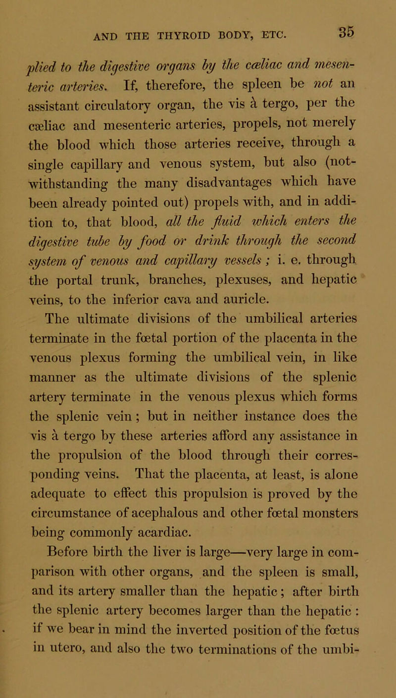 plied to the digestive organs by the cceliac and mesen- teric arteries. If, therefore, the spleen be not an assistant circulatory organ, the vis h tergo, per the caeliac and mesenteric arteries, propels, not merely the blood which those arteries receive, through a single capillary and venous system, but also (not- withstanding the many disadvantages which have been already pointed out) propels with, and in addi- tion to, that blood, all the fluid which enters the digestive tube by food or drink through the second system of venous and capillary vessels ; i. e. through the portal trunk, branches, plexuses, and hepatic veins, to the inferior cava and auricle. The ultimate divisions of the umbilical arteries terminate in the foetal portion of the placenta in the venous plexus forming the umbilical vein, in like manner as the ultimate divisions of the splenic artery terminate in the venous plexus which forms the splenic vein ; but in neither instance does the vis a tergo by these arteries afford any assistance in the propulsion of the blood through their corres- ponding veins. That the placenta, at least, is alone adequate to effect this propulsion is proved by the circumstance of acephalous and other foetal monsters being commonly acardiac. Before birth the liver is large—very large in com- parison with other organs, and the spleen is small, and its artery smaller than the hepatic; after birth the splenic artery becomes larger than the hepatic : if we bear in mind the inverted position of the foetus in utero, and also the two terminations of the umbi-