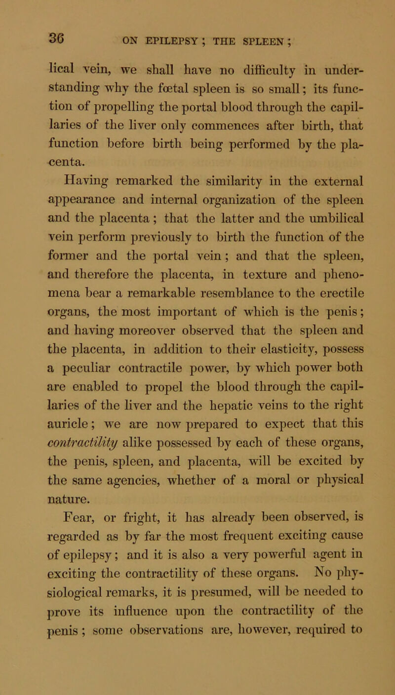 lical vein, we shall have no difficulty in under- standing why the foetal spleen is so small; its func- tion of propelling the portal blood through the capil- laries of the liver only commences after birth, that function before birth being performed by the pla- centa. Having remarked the similarity in the external appearance and internal organization of the spleen and the placenta ; that the latter and the umbilical vein perform previously to birth the function of the former and the portal vein; and that the spleen, and therefore the placenta, in texture and pheno- mena bear a remarkable resemblance to the erectile organs, the most important of which is the penis; and having moreover observed that the spleen and the placenta, in addition to their elasticity, possess a peculiar contractile power, by which power both are enabled to propel the blood through the capil- laries of the liver and the hepatic veins to the right auricle; we are now prepared to expect that this contractility alike possessed by each of these organs, the penis, spleen, and placenta, will be excited by the same agencies, whether of a moral or physical nature. Fear, or fright, it has already been observed, is regarded as by far the most frequent exciting cause of epilepsy; and it is also a very powerful agent in exciting the contractility of these organs. No phy- siological remarks, it is presumed, will be needed to prove its influence upon the contractility of the penis ; some observations are, however, required to