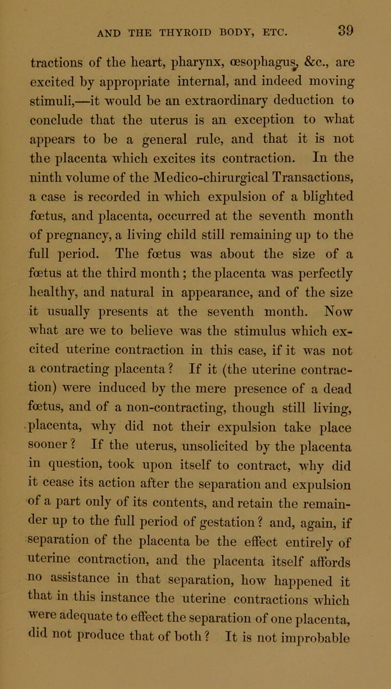 tractions of the heart, pharynx, oesophagus, &c., are excited by appropriate internal, and indeed moving stimuli,—it would be an extraordinary deduction to conclude that the uterus is an exception to what appears to he a general rule, and that it is not the placenta which excites its contraction. In the ninth volume of the Medico-chirurgical Transactions, a case is recorded in which expulsion of a blighted foetus, and placenta, occurred at the seventh month of pregnancy, a living child still remaining up to the full period. The foetus was about the size of a foetus at the third month; the placenta was perfectly healthy, and natural in appearance, and of the size it usually presents at the seventh month. Now what are we to believe was the stimulus which ex- cited uterine contraction in this case, if it was not a contracting placenta ? If it (the uterine contrac- tion) were induced by the mere presence of a dead foetus, and of a non-contracting, though still living, placenta, why did not their expulsion take place sooner ? If the uterus, unsolicited by the placenta in question, took upon itself to contract, why did it cease its action after the separation and expulsion of a part only of its contents, and retain the remain- der up to the full period of gestation ? and, again, if separation of the placenta be the effect entirely of uterine contraction, and the placenta itself affords no assistance in that separation, how happened it that in this instance the uterine contractions which were adequate to effect the separation of one placenta, did not produce that of both ? It is not improbable