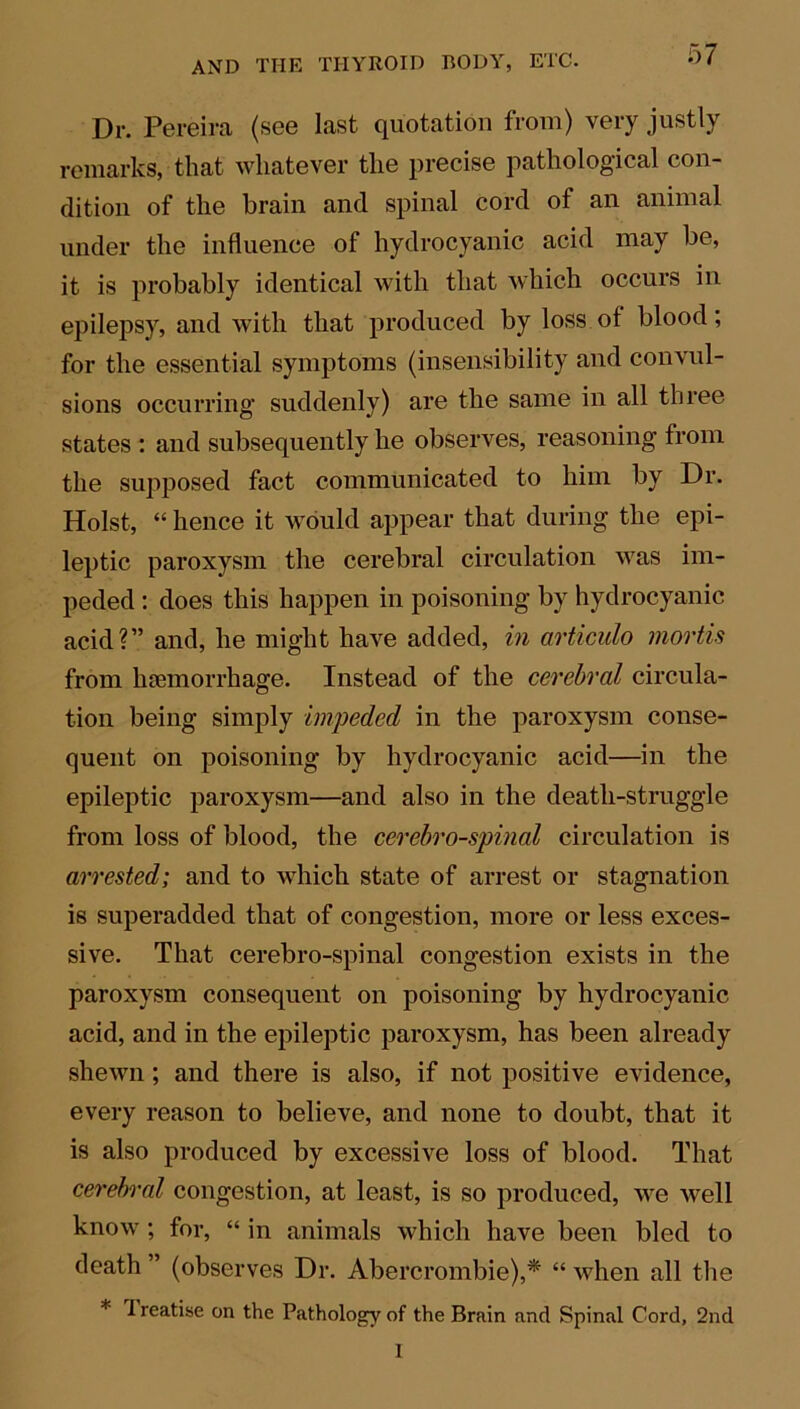 Dr. Pereira (see last quotation from) very justly remarks, that whatever the precise pathological con- dition of the brain and spinal cord of an animal under the influence of hydrocyanic acid may be, it is probably identical with that which occurs in epilepsy, and with that produced by loss of blood; for the essential symptoms (insensibility and convul- sions occurring suddenly) are the same in all three states : and subsequently he observes, reasoning from the supposed fact communicated to him by Dr. Holst, “ hence it would appear that during the epi- leptic paroxysm the cerebral circulation was im- peded : does this happen in poisoning by hydrocyanic acid?” and, he might have added, in articulo mortis from haemorrhage. Instead of the cerebral circula- tion being simply impeded in the paroxysm conse- quent on poisoning by hydrocyanic acid—in the epileptic paroxysm—and also in the death-struggle from loss of blood, the cerebrospinal circulation is arrested; and to which state of arrest or stagnation is superadded that of congestion, more or less exces- sive. That cerebro-spinal congestion exists in the paroxysm consequent on poisoning by hydrocyanic acid, and in the epileptic paroxysm, has been already shewn ; and there is also, if not positive evidence, every reason to believe, and none to doubt, that it is also produced by excessive loss of blood. That cerebral congestion, at least, is so produced, we well know ; for, “ in animals which have been bled to death ” (observes Dr. Abercrombie),* “ when all the * ^ reatise on the Pathology of the Brain and Spinal Cord, 2nd I