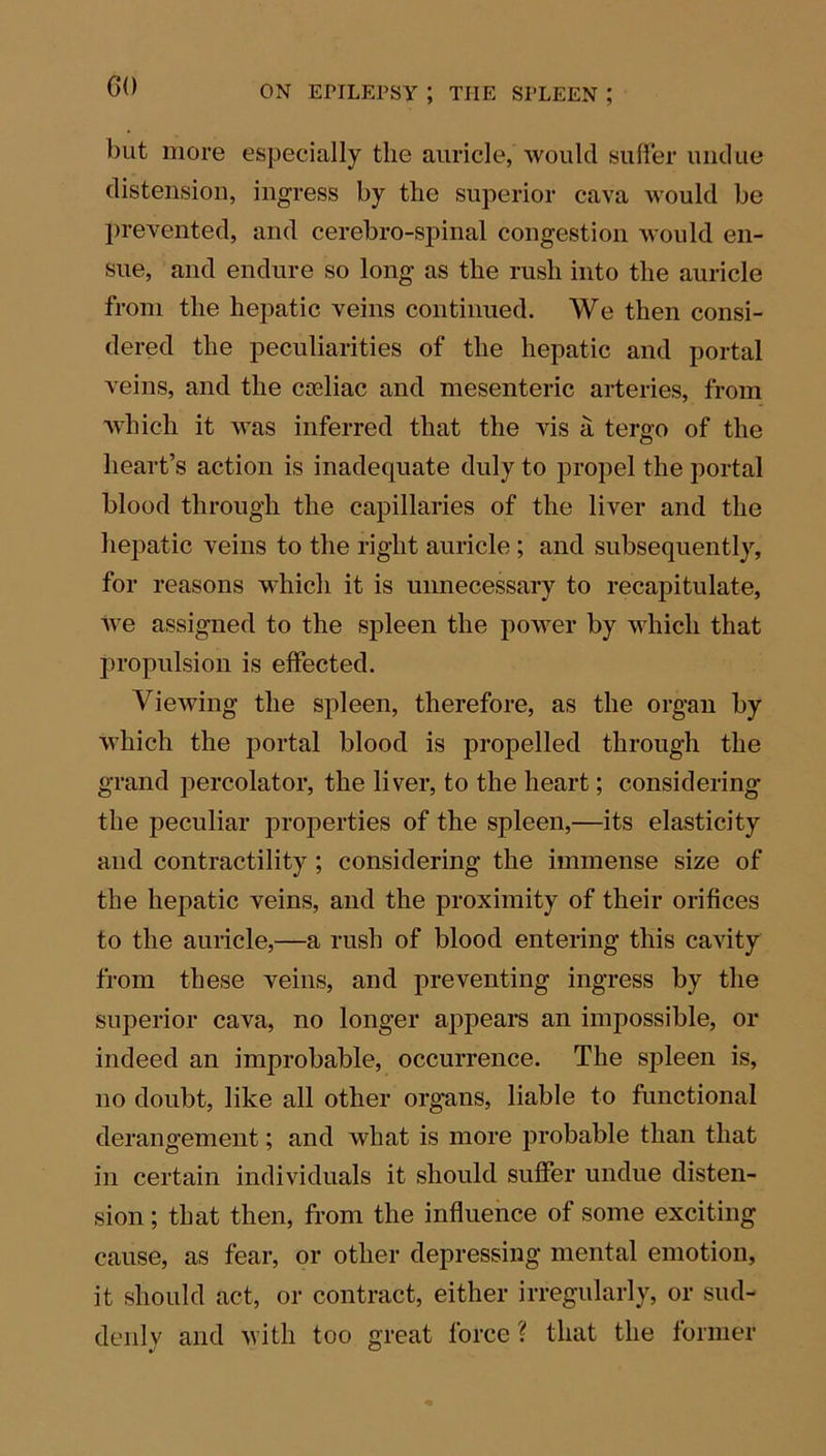 GO but more especially the auricle, would suffer undue distension, ingress by the superior cava would be prevented, and cerebro-spinal congestion would en- sue, and endure so long as the rush into the auricle from the hepatic veins continued. We then consi- dered the peculiarities of the hepatic and portal veins, and the coeliac and mesenteric arteries, from which it was inferred that the vis a tergo of the heart’s action is inadequate duly to propel the portal blood through the capillaries of the liver and the hepatic veins to the right auricle ; and subsequently, for reasons which it is unnecessary to recapitulate, we assigned to the spleen the power by which that propulsion is effected. Viewing the spleen, therefore, as the organ by which the portal blood is propelled through the grand percolator, the liver, to the heart; considering the peculiar properties of the spleen,—its elasticity and contractility ; considering the immense size of the hepatic veins, and the proximity of their orifices to the auricle,—a rush of blood entering this cavity from these veins, and preventing ingress by the superior cava, no longer appears an impossible, or indeed an improbable, occurrence. The spleen is, no doubt, like all other organs, liable to functional derangement; and what is more probable than that in certain individuals it should suffer undue disten- sion ; that then, from the influence of some exciting cause, as fear, or other depressing mental emotion, it should act, or contract, either irregularly, or sud- denly and with too great force ? that the former