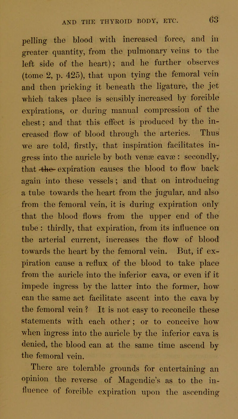 pel ling the blood with increased force, and in greater quantity, from the pulmonary veins to the left side of the heart); and he further observes (tome 2, p. 425), that upon tying the femoral vein and then pricking it beneath the ligature, the jet which takes place is sensibly increased by forcible expirations, or during manual compression of the chest; and that this effect is produced by the in- creased flow of blood through the arteries. Thus we are told, firstly, that inspiration facilitates in- gress into the auricle by both venae cavoe : secondly, that ■the- expiration causes the blood to flow back again into these vessels ; and that on introducing a tube towards the heart from the jugular, and also from the femoral vein, it is during expiration only that the blood flows from the upper end of the tube : thirdly, that expiration, from its influence on the arterial current, increases the flow of blood towards the heart by the femoral vein. But, if ex- piration cause a reflux of the blood to take place from the auricle into the inferior cava, or even if it impede ingress by the latter into the former, how can the same act facilitate ascent into the cava by the femoral vein ? It is not easy to reconcile these statements with each other; or to conceive how when ingress into the auricle by the inferior cava is denied, the blood can at the same time ascend by the femoral vein. There are tolerable grounds for entertaining an opinion the reverse of Magendie’s as to the in- fluence of forcible expiration upon the ascending