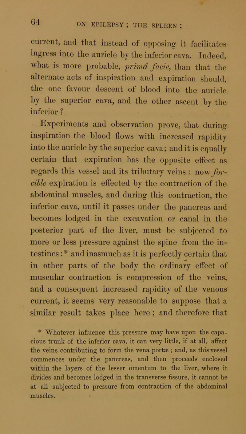 G4 current, and that instead of opposing it facilitates ingress into the auricle by the inferior cava. Indeed, what is more probable, prima facie, than that the alternate acts of inspiration and expiration should, the one favour descent of blood into the auricle by the superior cava, and the other ascent by the inferior ? Experiments and observation prove, that during inspiration the blood flows with increased rapidity into the auricle by the superior cava; and it is equally certain that expiration has the opposite effect as regards this vessel and its tributary veins : now for- cible expiration is effected by the contraction of the abdominal muscles, and during this contraction, the inferior cava, until it passes under the pancreas and becomes lodged in the excavation or canal in the posterior part of the liver, must be subjected to more or less pressure against the spine from the in- testines :* and inasmuch as it is perfectly certain that in other parts of the body the ordinary effect of muscular contraction is compression of tbe veins, and a consequent increased rapidity of the venous current, it seems very reasonable to suppose that a similar result takes place here ; and therefore that * Whatever influence this pressure may have upon the capa- cious trunk of the inferior cava, it can very little, if at all, affect the veins contributing to form the vena portae ; and, as this vessel commences under the pancreas, and then proceeds enclosed within the layers of the lesser omentum to the liver, where it divides and becomes lodged in the transverse fissure, it cannot he at all subjected to pressure from contraction of the abdominal muscles.