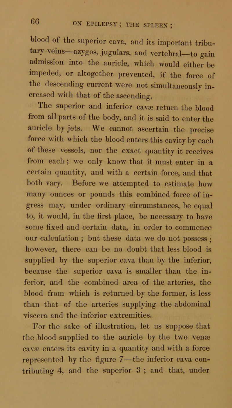 blood of the superior cava, and its important tribu- tary veins—azygos, jugulars, and vertebral—to gain admission into the auricle, which would either be impeded, or altogether prevented, if the force of the descending current w^ere not simultaneously in- creased with that of the ascending. The superior and inferior cavae return the blood from all parts of the body, and it is said to enter the auricle by jets. We cannot ascertain the precise force with which the blood enters this cavity by each of these vessels, nor the exact quantity it receives from each ; we only know that it must enter in a certain quantity, and with a certain force, and that both vary. Before we attempted to estimate how many ounces or pounds this combined force of in- gress may, under ordinary circumstances, be equal to, it would, in the first place, be necessary to have some fixed and certain data, in order to commence our calculation ; but these data we do not possess ; however, there can be no doubt that less blood is supplied by the superior cava than by the inferior, because the superior cava is smaller than the in- ferior, and the combined area of the arteries, the blood from which is returned by the former, is less than that of the arteries supplying the abdominal viscera and the inferior extremities. For the sake of illustration, let us suppose that the blood supplied to the auricle by the two venae cavae enters its cavity in a quantity and with a force represented by the figure 7—the inferior cava con- tributing 4, and the superior 3 ; and that, under