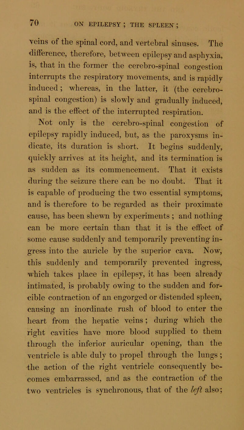 veins of the spinal cord, and vertebral sinuses. The difference, therefore, between epilepsy and asphyxia, is, that in the former the cerebro-spinal congestion interrupts the respiratory movements, and is rapidly induced; whereas, in the latter, it (the cerebro- spinal congestion) is slowly and gradually induced, and is the effect of the interrupted respiration. Not only is the cerebro-spinal congestion of epilepsy rapidly induced, but, as the paroxysms in- dicate, its duration is short. It begins suddenly, quickly arrives at its height, and its termination is as sudden as its commencement. That it exists during the seizure there can be no doubt. That it is capable of producing the two essential symptoms, and is therefore to be regarded as their proximate cause, has been shewn by experiments ; and nothing can be more certain than that it is the effect of some cause suddenly and temporarily preventing in- gress into the auricle by the superior cava. Now, this suddenly and temporarily prevented ingress, which takes place in epilepsy, it has been already intimated, is probably owing to the sudden and for- cible contraction of an engorged or distended spleen, causing an inordinate rush of blood to enter the heart from the hepatic veins; during which the right cavities have more blood supplied to them through the inferior auricular opening, than the ventricle is able duly to propel through the lungs; the action of the right ventricle consequently be- comes embarrassed, and as the contraction of the two ventricles is synchronous, that of the left also;