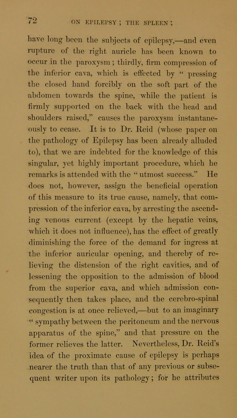 71 o have long been the subjects of epilepsy,—and even rupture of the right auricle has been known to occur in the paroxysm; thirdly, firm compression of the inferior cava, which is effected by “ pressing the closed hand forcibly on the soft part of the abdomen towards the spine, while the patient is firmly supported on the back with the head and shoulders raised,” causes the paroxysm instantane- ously to cease. It is to Dr. Reid (whose paper on the pathology of Epilepsy has been already alluded to), that we are indebted for the knowledge of this singular, yet highly important procedure, which he remarks is attended with the “ utmost success.” He does not, however, assign the beneficial operation of this measure to its true cause, namely, that com- pression of the inferior cava, by arresting the ascend- ing venous current (except by the hepatic veins, which it does not influence), has the effect of greatly diminishing the force of the demand for ingress at the inferior auricular opening, and thereby of re- lieving the distension of the right cavities, and of lessening the opposition to the admission of blood from the superior cava, and which admission con- sequently then takes place, and the cerebro-spinal congestion is at once relieved,—but to an imaginary “ sympathy between the peritoneum and the nervous apparatus of the spine,” and that pressure on the former relieves the latter. Nevertheless, Dr. Reid’s idea of the proximate cause of epilepsy is perhaps nearer the truth than that of any previous or subse- quent writer upon its pathology; for he attributes