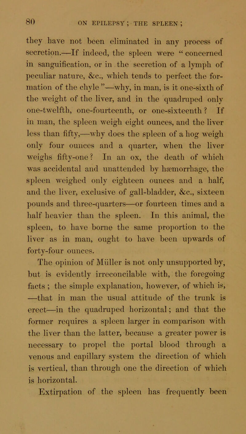 they have not been eliminated in any process of secretion.—If indeed, the spleen were “ concerned in sanguification, or in the secretion of a lymph of peculiar nature, &c., which tends to perfect the for- mation of the chyle ”—why, in man, is it one-sixth of the weight of the liver, and in the quadruped only one-twelfth, one-fourteenth, or one-sixteenth ? If in man, the spleen weigh eight ounces, and the liver less than fifty,—why does the spleen of a hog weigh only four ounces and a quarter, when the liver weighs fifty-one? In an ox, the death of which was accidental and unattended by haemorrhage, the spleen weighed only eighteen ounces and a half, and the liver, exclusive of gall-bladder, &c., sixteen pounds and three-quarters—or fourteen times and a half heavier than the spleen. In this animal, the spleen, to have borne the same proportion to the liver as in man, ought to have been upwards of forty-four ounces. The opinion of Muller is not only unsupported by, but is evidently irreconcilable with, the foregoing facts ; the simple explanation, however, of which is, —that in man the usual attitude of the trunk is erect—in the quadruped horizontal; and that the former requires a spleen larger in comparison with the liver than the latter, because a greater power is necessary to propel the portal blood through a venous and capillary system the direction of which is vertical, than through one the direction of which is horizontal. Extirpation of the spleen has frequently been