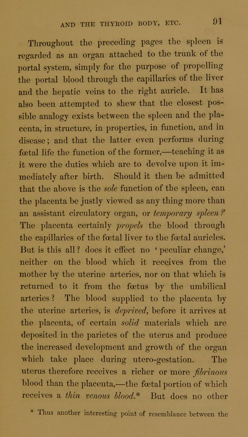 Throughout the preceding pages the spleen is regarded as an organ attached to the trunk of the portal system, simply for the purpose of propelling the portal blood through the capillaries of the liver and the hepatic veins to the right auricle. It has also been attempted to shew that the closest pos- sible analogy exists between the spleen and the pla- centa, in structure, in properties, in function, and in disease; and that the latter even performs during foetal life the function of the former,—teaching it as it were the duties which are to devolve upon it im- mediately after birth. Should it then be admitted that the above is the sole function of the spleen, can the placenta be justly viewed as any thing more than an assistant circulatory organ, or temporary spleen f The placenta certainly propels the blood through the capillaries of the foetal liver to the foetal auricles. But is this all ? does it effect no ‘ peculiar change,’ neither on the blood which it receives from the mother by the uterine arteries, nor on that which is returned to it from the foetus by the umbilical arteries ? The blood supplied to the placenta by the uterine arteries, is deprived, before it arrives at the placenta, of certain solid materials which are deposited in the parietes of the uterus and produce the increased development and growth of the organ which take place during utero-gestation. The uterus therefore receives a richer or more fibrinous blood than the placenta,—the foetal portion of which receives a thin venous blood* But does no other * Thus another interesting point of resemblance between the