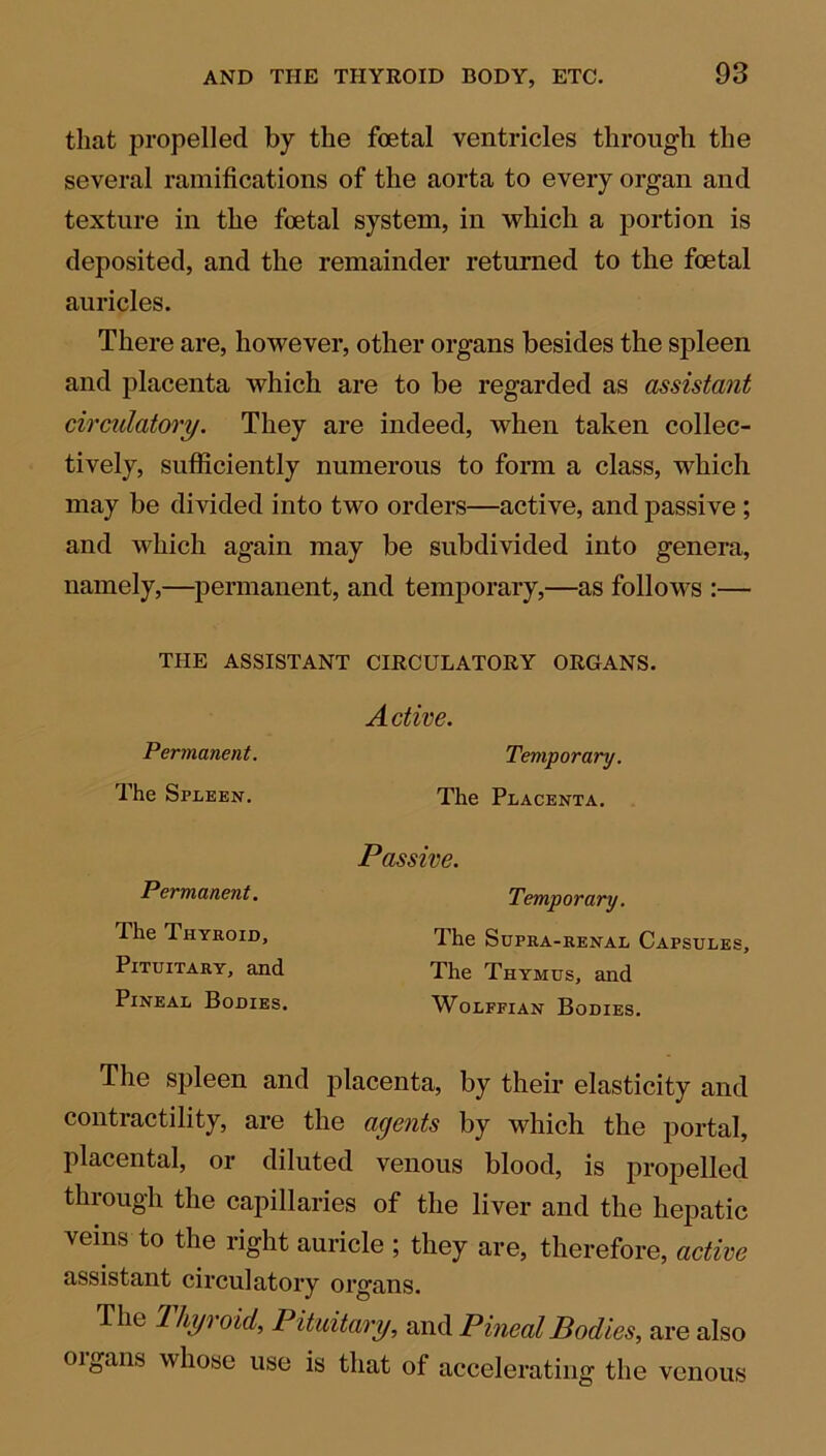 that propelled by the foetal ventricles through the several ramifications of the aorta to every organ and texture in the foetal system, in which a portion is deposited, and the remainder returned to the foetal auricles. There are, however, other organs besides the spleen and placenta which are to be regarded as assistant circulatory. They are indeed, when taken collec- tively, sufficiently numerous to form a class, which may be divided into two orders—active, and passive ; and which again may be subdivided into genera, namely,—permanent, and temporary,—as follows :— THE ASSISTANT CIRCULATORY ORGANS. Active. Permanent. Temporary. The Spleen. The Placenta. The spleen and placenta, by their elasticity and contractility, are the agents by which the portal, placental, or diluted venous blood, is propelled through the capillaries of the liver and the hepatic veins to the right auricle ; they are, therefore, active assistant circulatory organs. The Ihyroid, Pituitary, and Pineal Bodies, are also oigans whose use is that of accelerating the venous Passive. Permanent. The Thyroid, Pituitary, and Pineal Bodies. The Thymus, and Wolffian Bodies. Temporary. The Supra -renal Capsules,