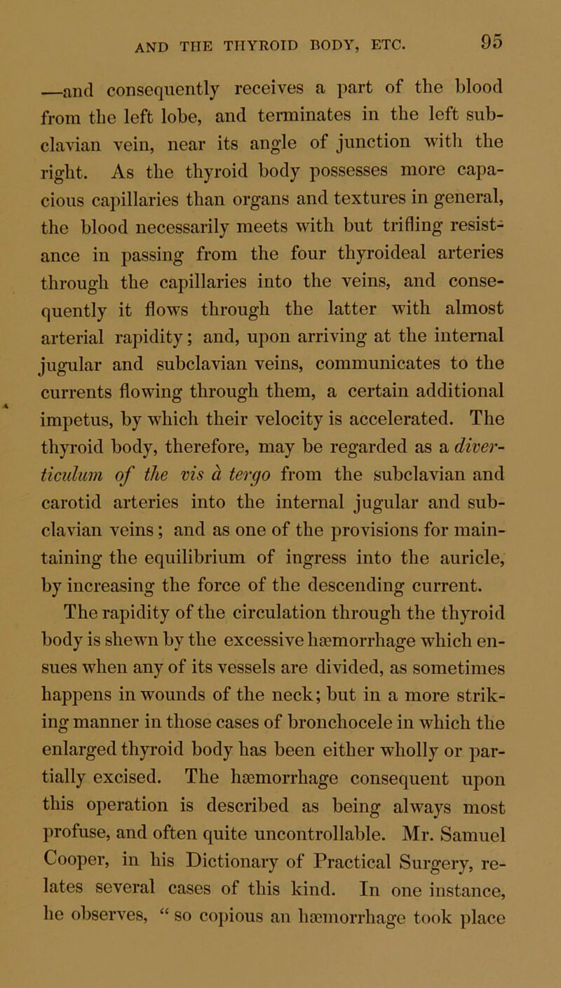 ancl consequently receives a part of the blood from the left lobe, and terminates in the left sub- clavian vein, near its angle of junction with the right. As the thyroid body possesses more capa- cious capillaries than organs and textures in general, the blood necessarily meets with but trifling resist- ance in passing from the four thyroideal arteries through the capillaries into the veins, and conse- quently it flows through the latter with almost arterial rapidity; and, upon arriving at the internal jugular and subclavian veins, communicates to the currents flowing through them, a certain additional impetus, by which their velocity is accelerated. The thyroid body, therefore, may be regarded as a diver- ticulum of the vis a tergo from the subclavian and carotid arteries into the internal jugular and sub- clavian veins; and as one of the provisions for main- taining the equilibrium of ingress into the auricle, by increasing the force of the descending current. The rapidity of the circulation through the thyroid body is shewn by the excessive haemorrhage which en- sues when any of its vessels are divided, as sometimes happens in wounds of the neck; but in a more strik- ing manner in those cases of bronchocele in which the enlarged thyroid body has been either wholly or par- tially excised. The haemorrhage consequent upon this operation is described as being always most profuse, and often quite uncontrollable. Mr. Samuel Cooper, in his Dictionary of Practical Surgery, re- lates several cases of this kind. In one instance, he observes, “ so copious an haemorrhage took place