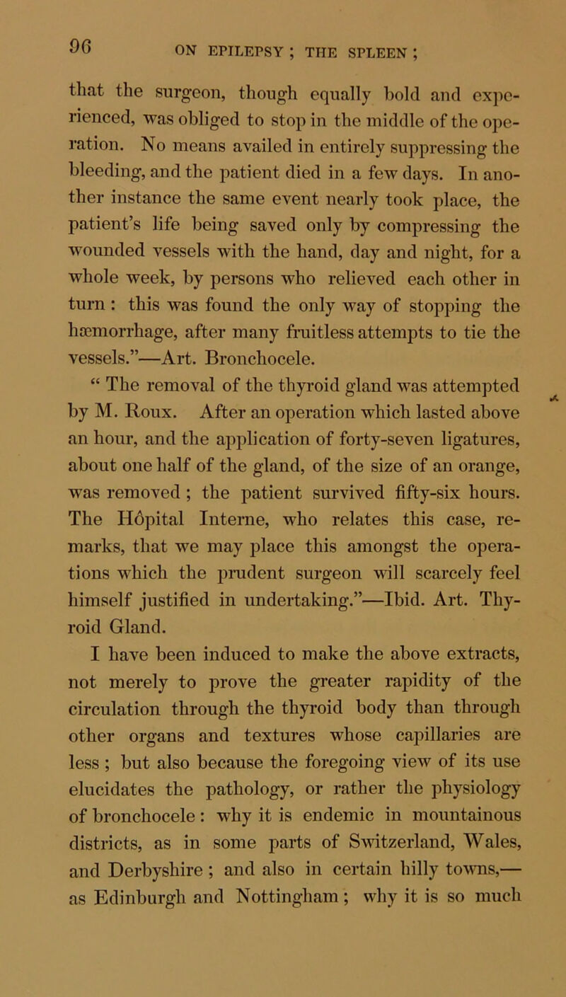 06 that the surgeon, though equally hold and expe- rienced, was obliged to stop in the middle of the ope- ration. No means availed in entirely suppressing the bleeding, and the patient died in a few days. In ano- ther instance the same event nearly took place, the patient’s life being saved only by compressing the wounded vessels with the hand, day and night, for a whole week, by persons who relieved each other in turn : this was found the only way of stopping the haemorrhage, after many fruitless attempts to tie the vessels.”—Art. Bronchocele. “ The removal of the thyroid gland was attempted by M. Roux. After an operation which lasted above an hour, and the application of forty-seven ligatures, about one half of the gland, of the size of an orange, was removed ; the patient survived fifty-six hours. The Hopital Interne, who relates this case, re- marks, that we may place this amongst the opera- tions which the prudent surgeon will scarcely feel himself justified in undertaking.”—Ibid. Art. Thy- roid Gland. I have been induced to make the above extracts, not merely to prove the greater rapidity of the circulation through the thyroid body than through other organs and textures whose capillaries are less ; but also because the foregoing view of its use elucidates the pathology, or rather the physiology of bronchocele: why it is endemic in mountainous districts, as in some parts of Switzerland, Wales, and Derbyshire ; and also in certain hilly towns,— as Edinburgh and Nottingham ; why it is so much