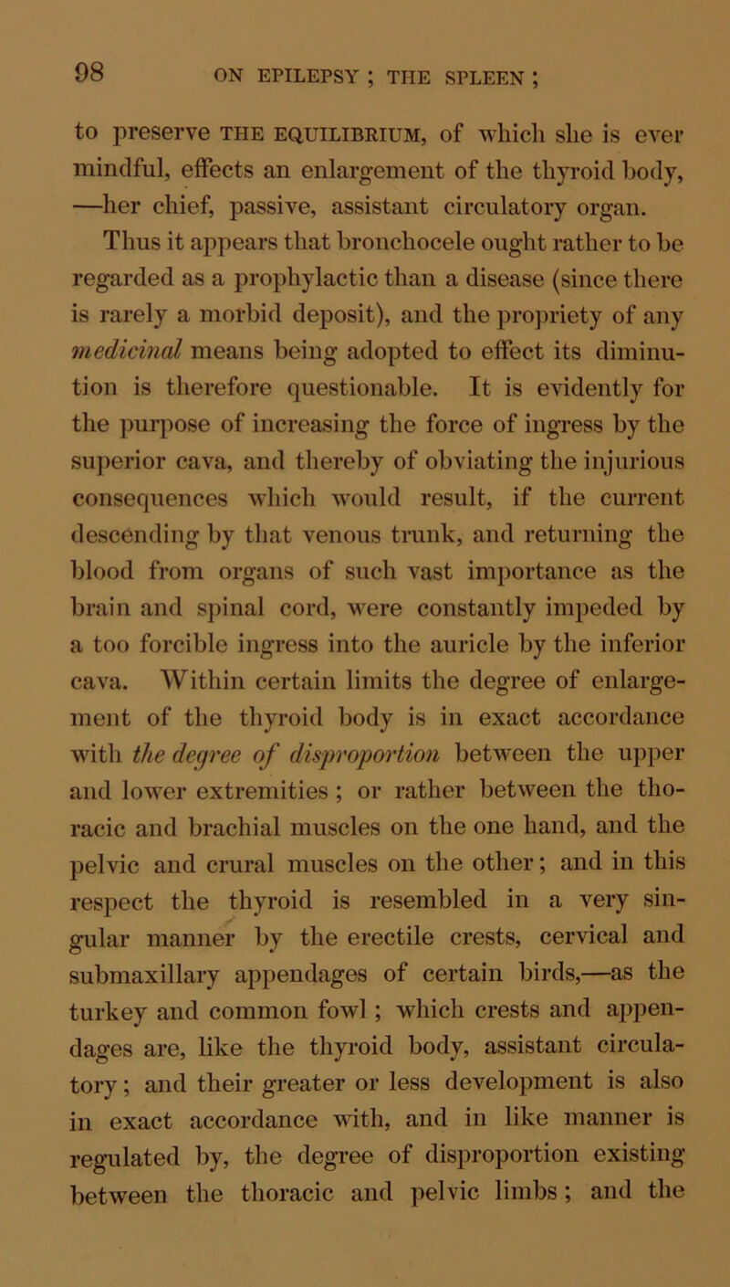 to preserve the equilibrium, of which she is ever mindful, effects an enlargement of the thyroid body, —her chief, passive, assistant circulatory organ. Thus it appears that bronchocele ought rather to be regarded as a prophylactic than a disease (since there is rarely a morbid deposit), and the propriety of any medicinal means being adopted to effect its diminu- tion is therefore questionable. It is evidently for the purpose of increasing the force of ingress by the superior cava, and thereby of obviating the injurious consequences which would result, if the current descending by that venous trunk, and returning the blood from organs of such vast importance as the brain and spinal cord, were constantly impeded by a too forcible ingress into the auricle by the inferior cava. Within certain limits the degree of enlarge- ment of the thyroid body is in exact accordance with the degree of disproportion between the upper and lower extremities; or rather between the tho- racic and brachial muscles on the one hand, and the pelvic and crural muscles on the other; and in this respect the thyroid is resembled in a very sin- gular manner by the erectile crests, cervical and submaxillary appendages of certain birds,—as the turkey and common fowl; which crests and appen- dages are, like the thyroid body, assistant circula- tory ; and their greater or less development is also in exact accordance with, and in like manner is regulated by, the degree of disproportion existing between the thoracic and pelvic limbs; and the